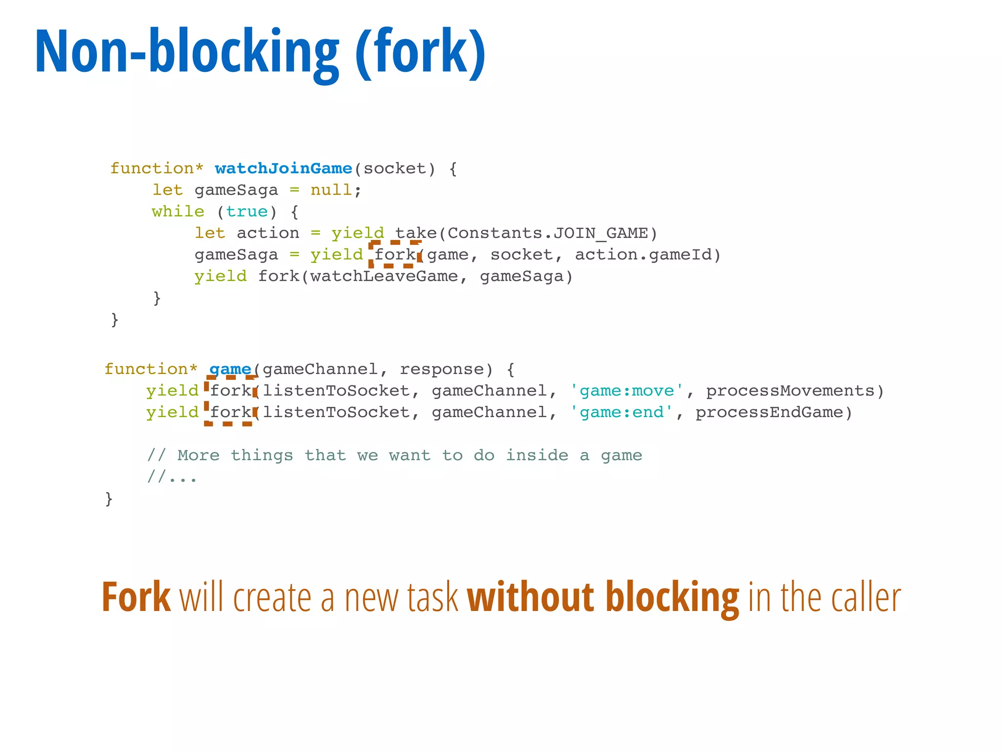 Non-blocking (fork)
function* watchJoinGame(socket) {
let gameSaga = null;
while (true) {
let action = yield take(Constants.JOIN_GAME)
gameSaga = yield fork(game, socket, action.gameId)
yield fork(watchLeaveGame, gameSaga)
}
}
function* game(gameChannel, response) {
yield fork(listenToSocket, gameChannel, 'game:move', processMovements)
yield fork(listenToSocket, gameChannel, 'game:end', processEndGame)
// More things that we want to do inside a game
//...
}
Fork will create a new task without blocking in the caller
 