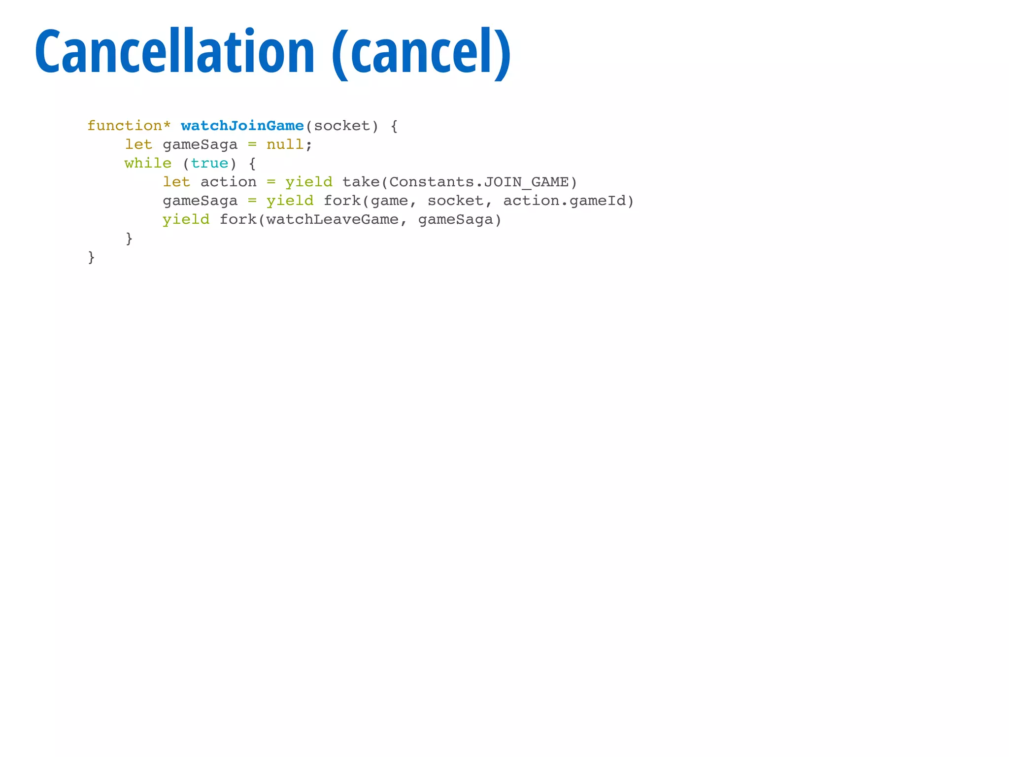 Cancellation (cancel)
function* watchJoinGame(socket) {
let gameSaga = null;
while (true) {
let action = yield take(Constants.JOIN_GAME)
gameSaga = yield fork(game, socket, action.gameId)
yield fork(watchLeaveGame, gameSaga)
}
}
 