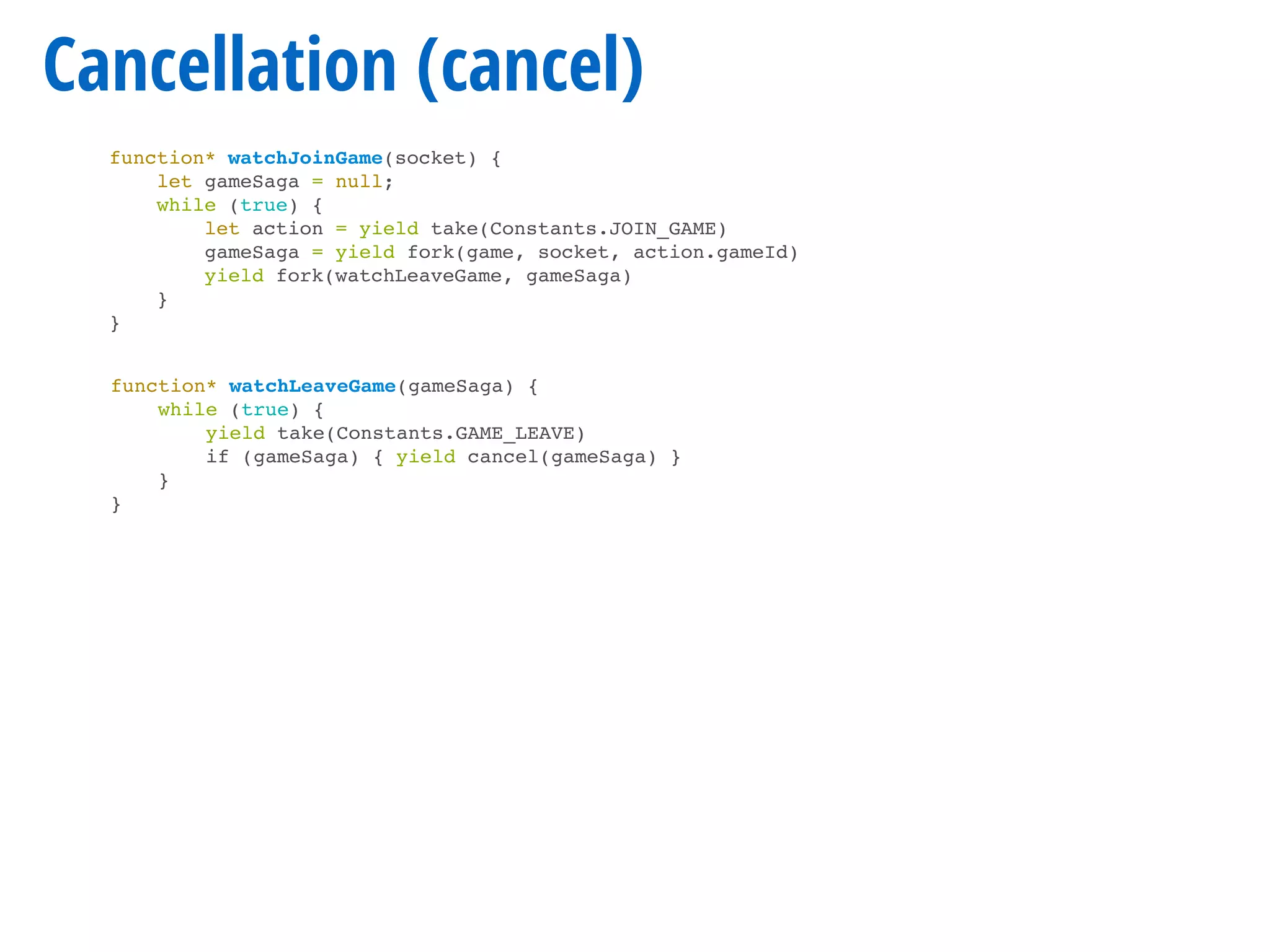 Cancellation (cancel)
function* watchJoinGame(socket) {
let gameSaga = null;
while (true) {
let action = yield take(Constants.JOIN_GAME)
gameSaga = yield fork(game, socket, action.gameId)
yield fork(watchLeaveGame, gameSaga)
}
}
function* watchLeaveGame(gameSaga) {
while (true) {
yield take(Constants.GAME_LEAVE)
if (gameSaga) { yield cancel(gameSaga) }
}
}
 