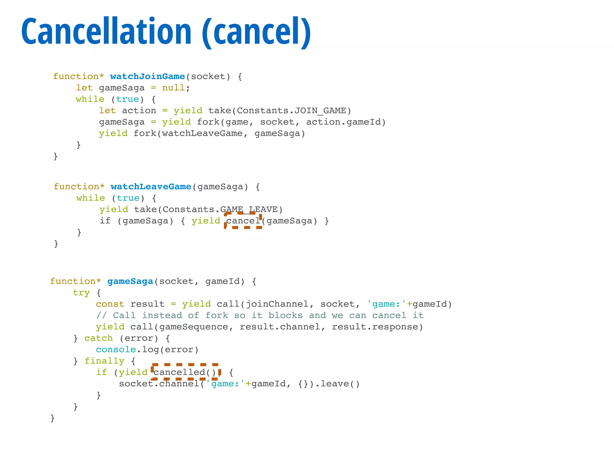 Cancellation (cancel)
function* gameSaga(socket, gameId) {
try {
const result = yield call(joinChannel, socket, 'game:'+gameId)
// Call instead of fork so it blocks and we can cancel it
yield call(gameSequence, result.channel, result.response)
} catch (error) {
console.log(error)
} finally {
if (yield cancelled()) {
socket.channel('game:'+gameId, {}).leave()
}
}
}
function* watchJoinGame(socket) {
let gameSaga = null;
while (true) {
let action = yield take(Constants.JOIN_GAME)
gameSaga = yield fork(game, socket, action.gameId)
yield fork(watchLeaveGame, gameSaga)
}
}
function* watchLeaveGame(gameSaga) {
while (true) {
yield take(Constants.GAME_LEAVE)
if (gameSaga) { yield cancel(gameSaga) }
}
}
 