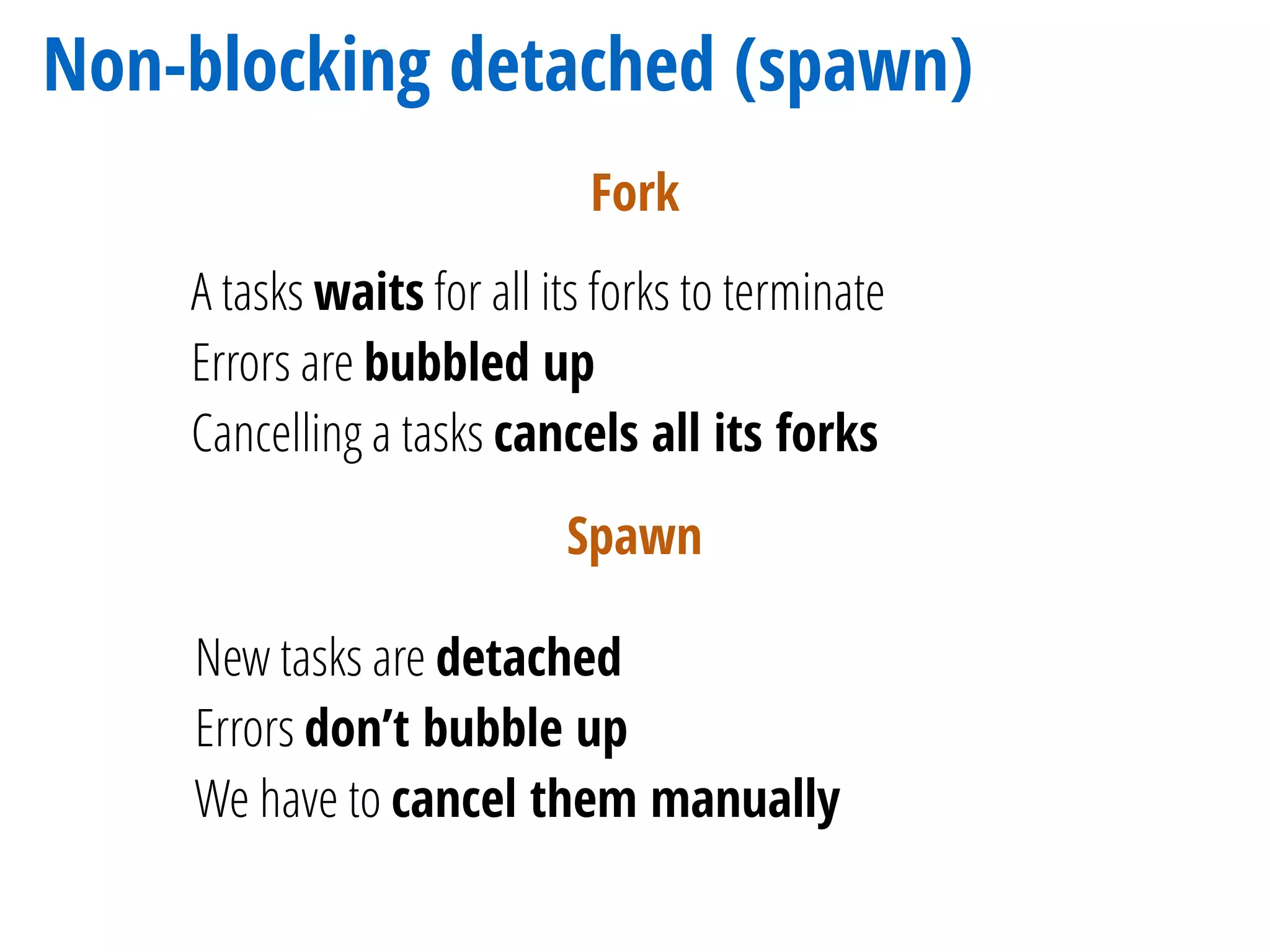 Non-blocking detached (spawn)
A tasks waits for all its forks to terminate
Errors are bubbled up
Cancelling a tasks cancels all its forks
Fork
Spawn
New tasks are detached
Errors don’t bubble up
We have to cancel them manually
 