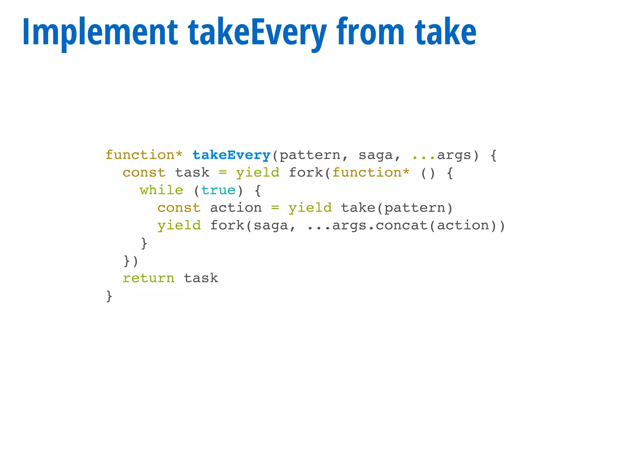 Implement takeEvery from take
function* takeEvery(pattern, saga, ...args) {
const task = yield fork(function* () {
while (true) {
const action = yield take(pattern)
yield fork(saga, ...args.concat(action))
}
})
return task
}
 