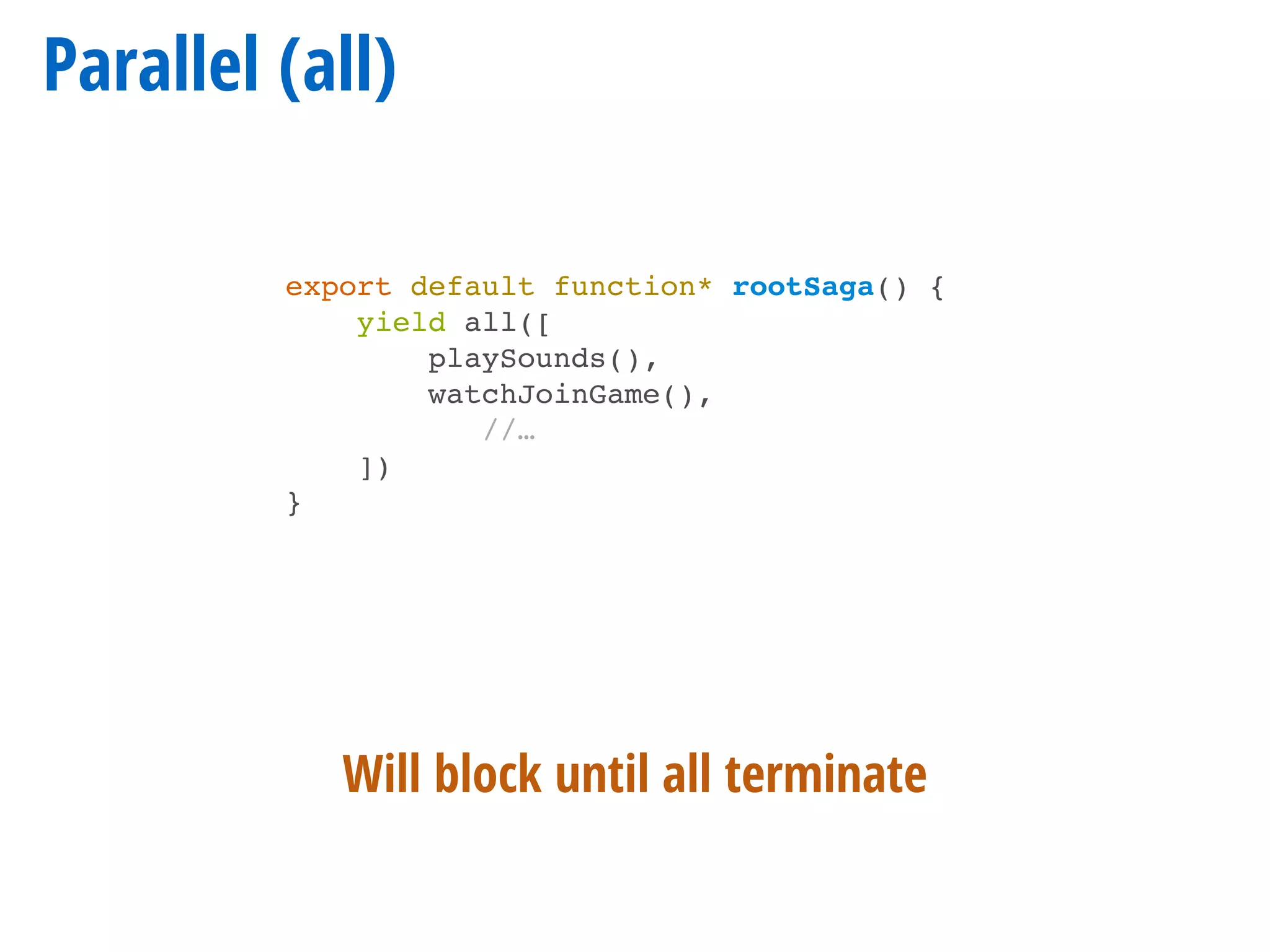 Parallel (all)
export default function* rootSaga() {
yield all([
playSounds(),
watchJoinGame(),
//…
])
}
Will block until all terminate
 