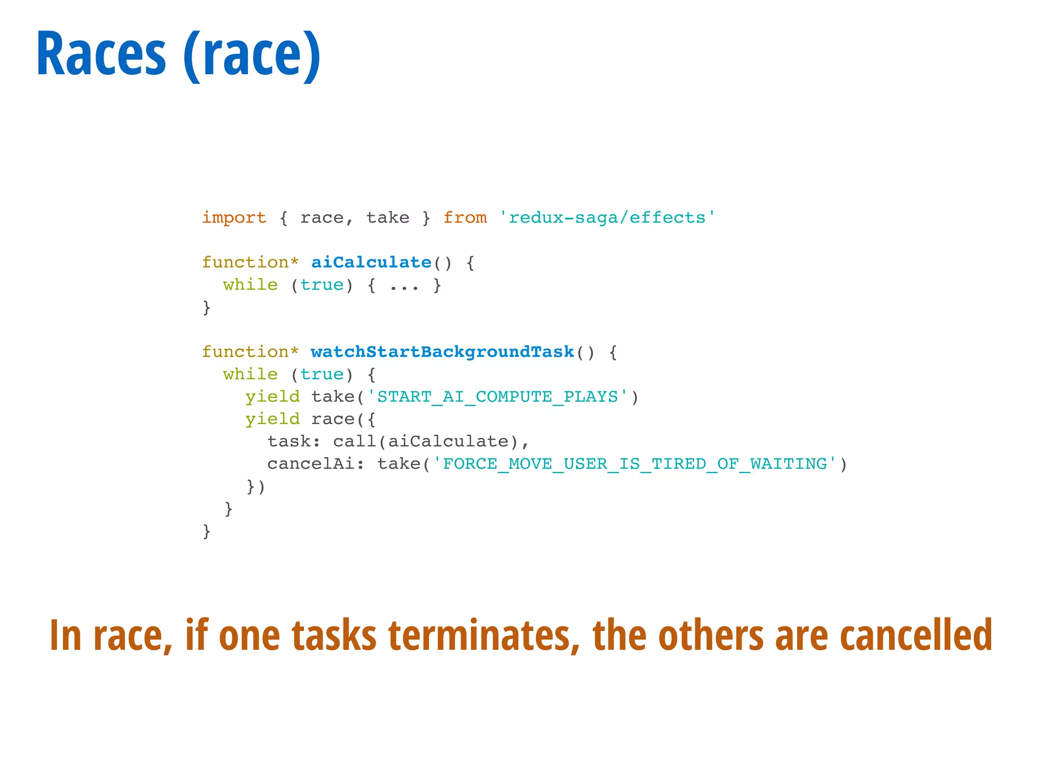 Races (race)
import { race, take } from 'redux-saga/effects'
function* aiCalculate() {
while (true) { ... }
}
function* watchStartBackgroundTask() {
while (true) {
yield take('START_AI_COMPUTE_PLAYS')
yield race({
task: call(aiCalculate),
cancelAi: take('FORCE_MOVE_USER_IS_TIRED_OF_WAITING')
})
}
}
In race, if one tasks terminates, the others are cancelled
 