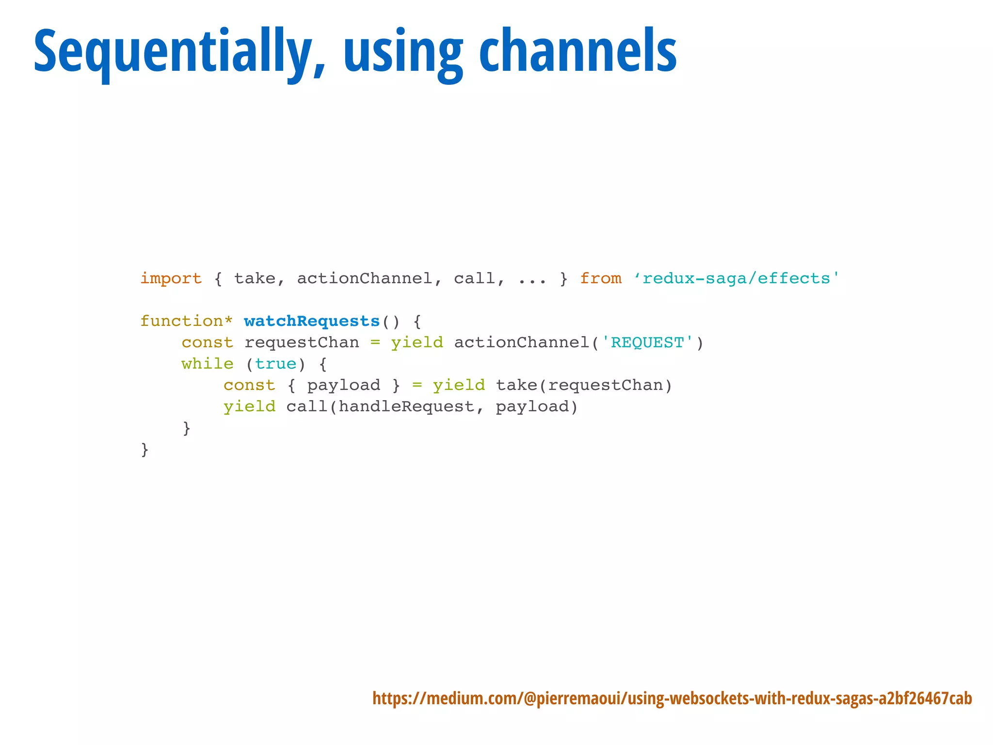 Sequentially, using channels
https://medium.com/@pierremaoui/using-websockets-with-redux-sagas-a2bf26467cab
import { take, actionChannel, call, ... } from ‘redux-saga/effects'
function* watchRequests() {
const requestChan = yield actionChannel('REQUEST')
while (true) {
const { payload } = yield take(requestChan)
yield call(handleRequest, payload)
}
}
 
