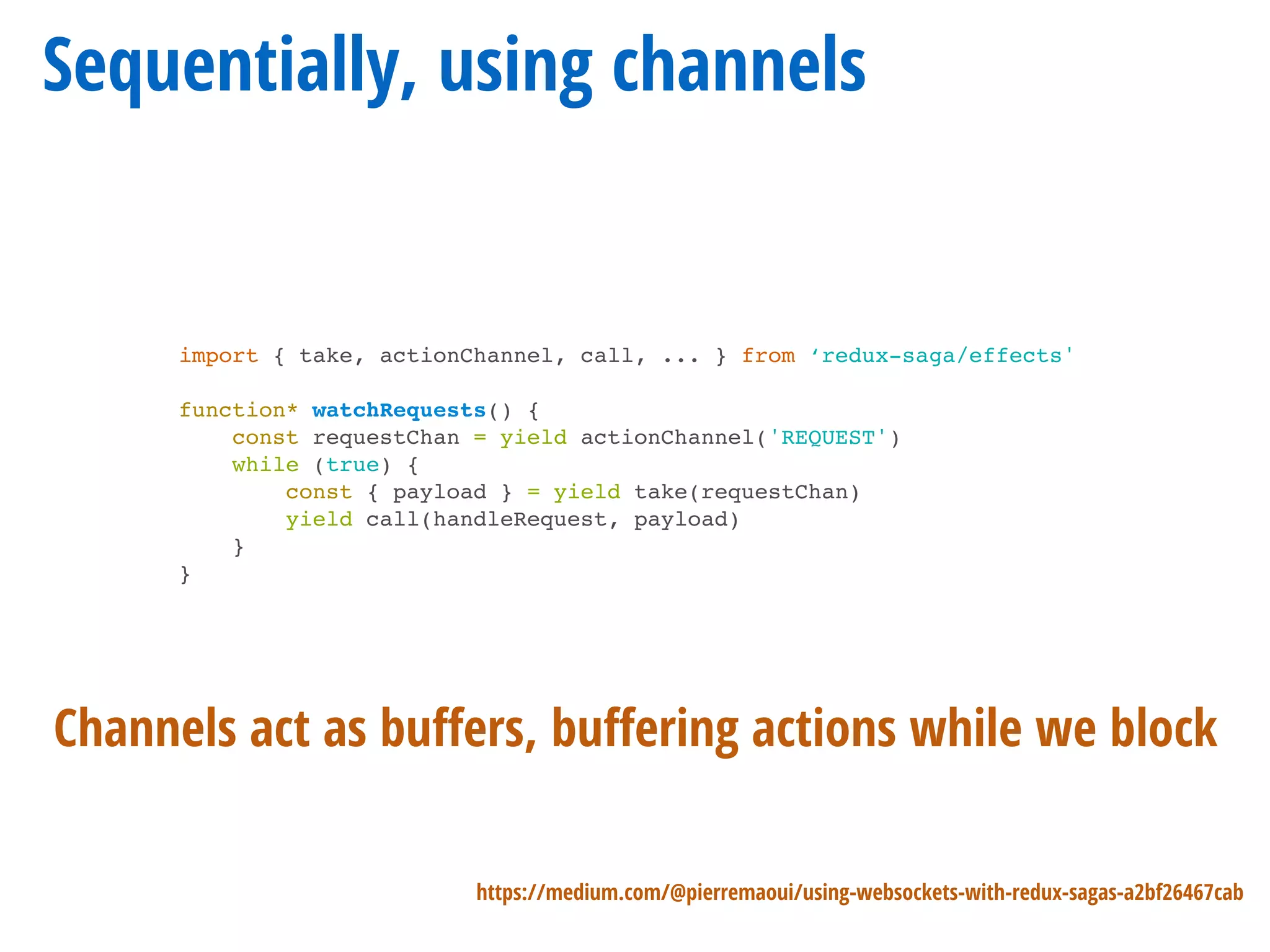 Sequentially, using channels
https://medium.com/@pierremaoui/using-websockets-with-redux-sagas-a2bf26467cab
import { take, actionChannel, call, ... } from ‘redux-saga/effects'
function* watchRequests() {
const requestChan = yield actionChannel('REQUEST')
while (true) {
const { payload } = yield take(requestChan)
yield call(handleRequest, payload)
}
}
Channels act as buﬀers, buﬀering actions while we block
 