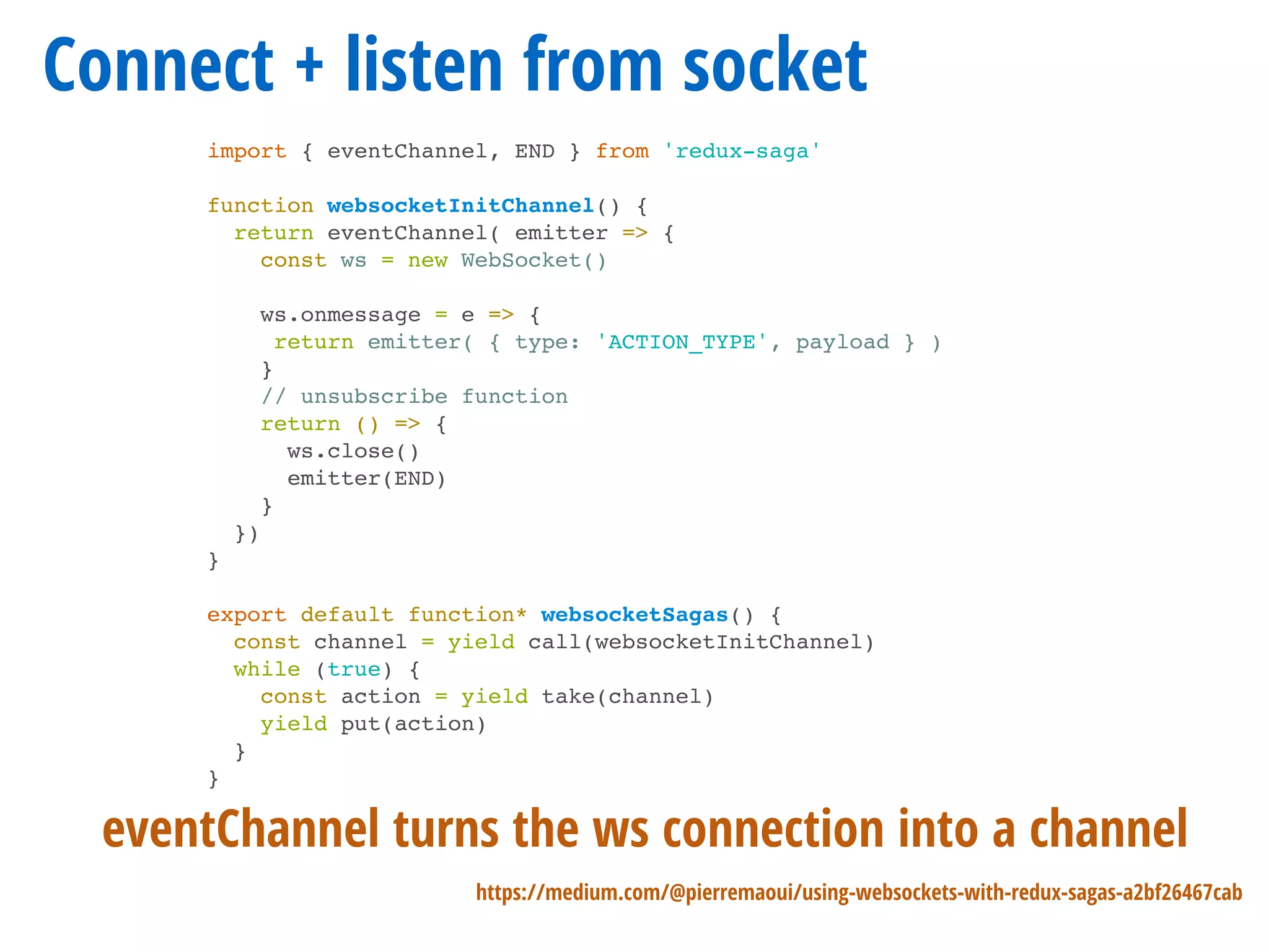 Connect + listen from socket
import { eventChannel, END } from 'redux-saga'
function websocketInitChannel() {
return eventChannel( emitter => {
const ws = new WebSocket()
ws.onmessage = e => {
return emitter( { type: 'ACTION_TYPE', payload } )
}
// unsubscribe function
return () => {
ws.close()
emitter(END)
}
})
}
export default function* websocketSagas() {
const channel = yield call(websocketInitChannel)
while (true) {
const action = yield take(channel)
yield put(action)
}
}
https://medium.com/@pierremaoui/using-websockets-with-redux-sagas-a2bf26467cab
eventChannel turns the ws connection into a channel
 