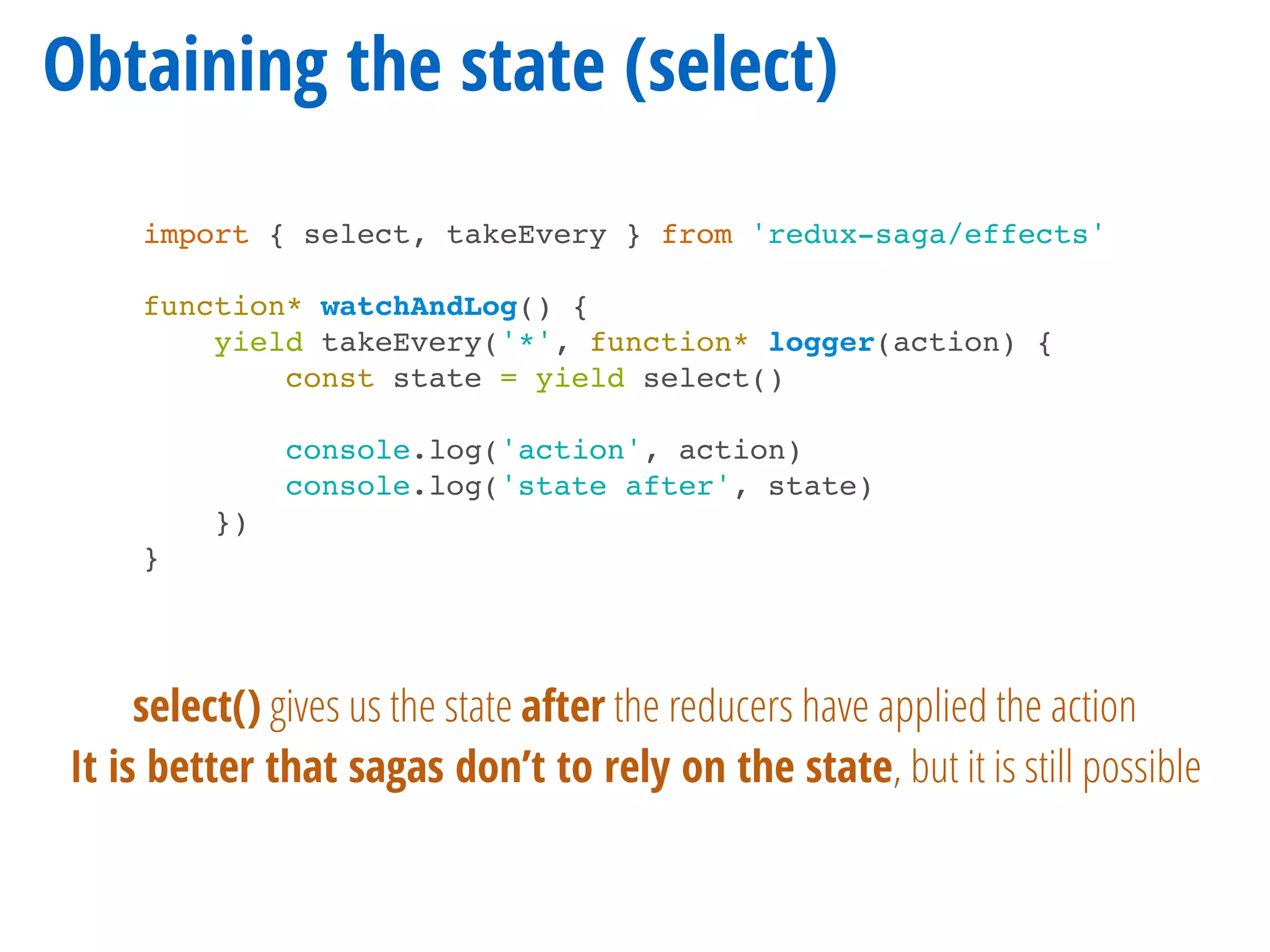 Obtaining the state (select)
import { select, takeEvery } from 'redux-saga/effects'
function* watchAndLog() {
yield takeEvery('*', function* logger(action) {
const state = yield select()
console.log('action', action)
console.log('state after', state)
})
}
select() gives us the state after the reducers have applied the action
It is better that sagas don’t to rely on the state, but it is still possible
 