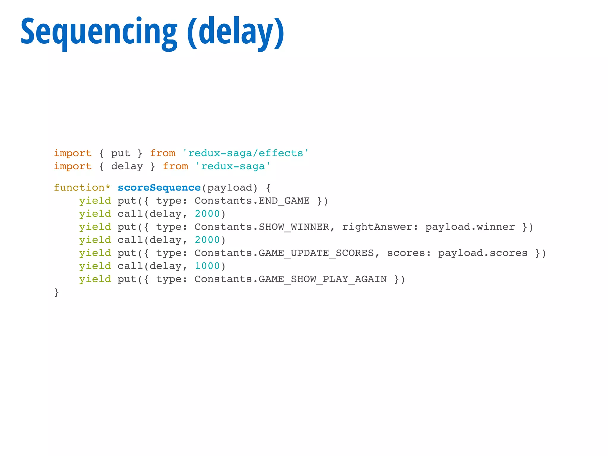 Sequencing (delay)
import { put } from 'redux-saga/effects'
import { delay } from 'redux-saga'
function* scoreSequence(payload) {
yield put({ type: Constants.END_GAME })
yield call(delay, 2000)
yield put({ type: Constants.SHOW_WINNER, rightAnswer: payload.winner })
yield call(delay, 2000)
yield put({ type: Constants.GAME_UPDATE_SCORES, scores: payload.scores })
yield call(delay, 1000)
yield put({ type: Constants.GAME_SHOW_PLAY_AGAIN })
}
 