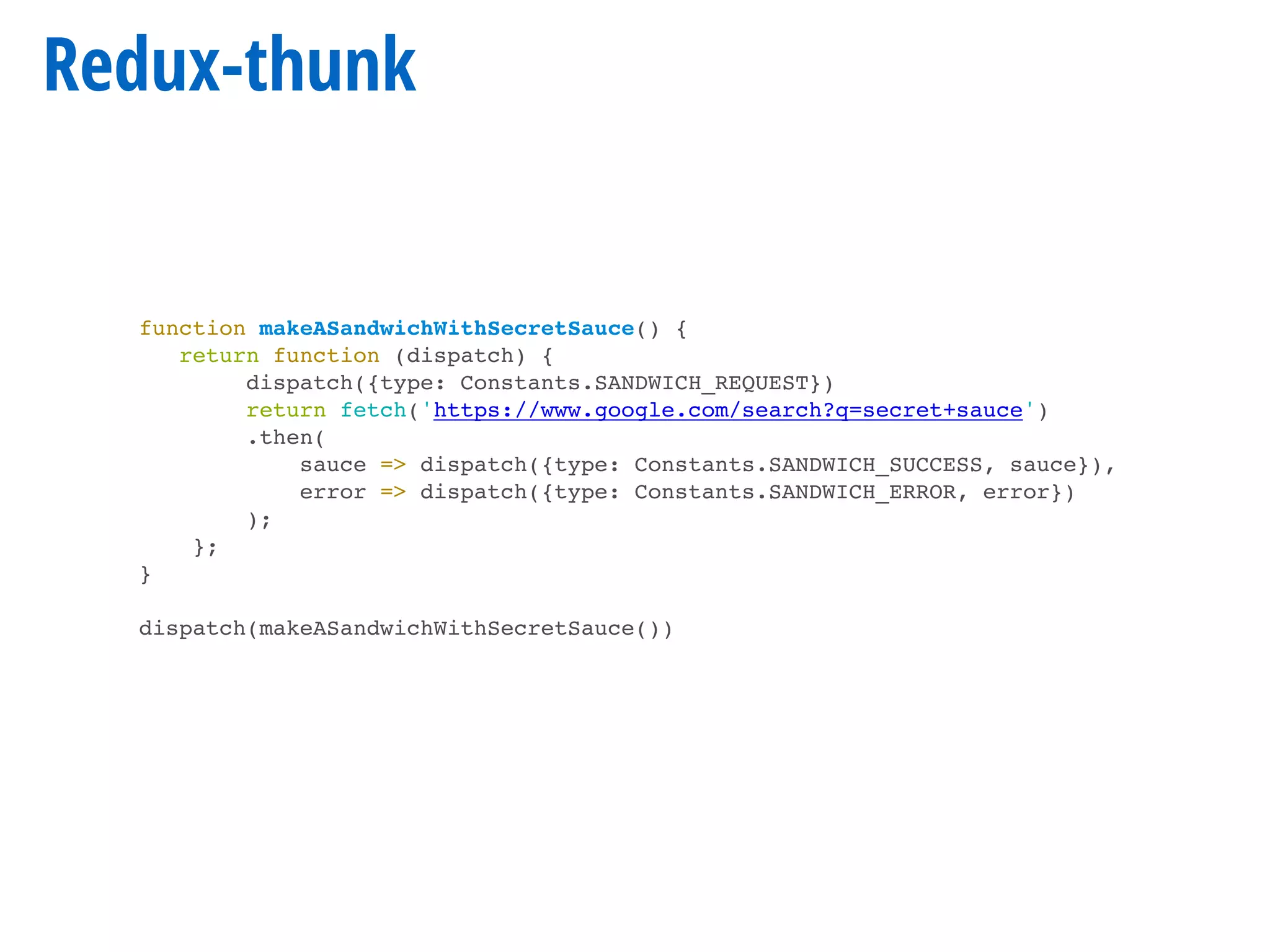 Redux-thunk
function makeASandwichWithSecretSauce() {
return function (dispatch) {
dispatch({type: Constants.SANDWICH_REQUEST})
return fetch('https://www.google.com/search?q=secret+sauce')
.then(
sauce => dispatch({type: Constants.SANDWICH_SUCCESS, sauce}),
error => dispatch({type: Constants.SANDWICH_ERROR, error})
);
};
}
dispatch(makeASandwichWithSecretSauce())
 