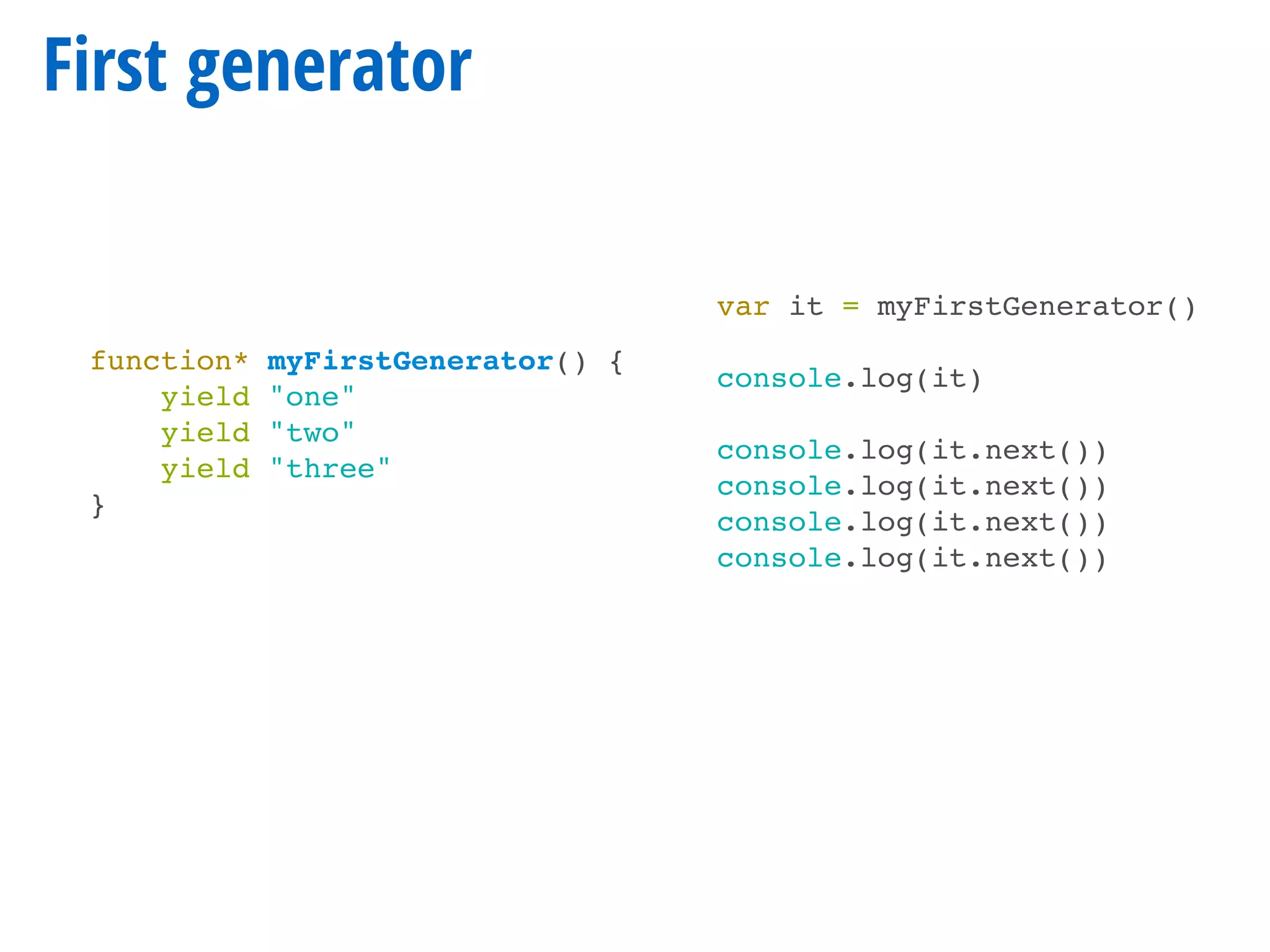 First generator
function* myFirstGenerator() {
yield "one"
yield "two"
yield "three"
}
var it = myFirstGenerator()
console.log(it)
console.log(it.next())
console.log(it.next())
console.log(it.next())
console.log(it.next())
 