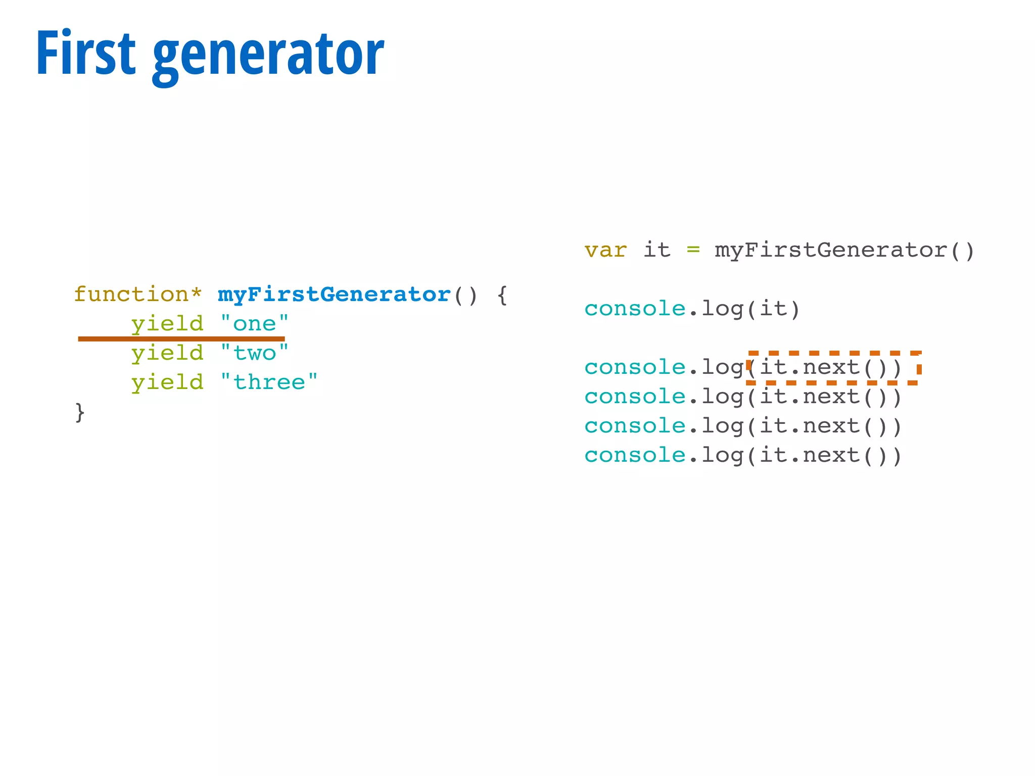 First generator
function* myFirstGenerator() {
yield "one"
yield "two"
yield "three"
}
var it = myFirstGenerator()
console.log(it)
console.log(it.next())
console.log(it.next())
console.log(it.next())
console.log(it.next())
 