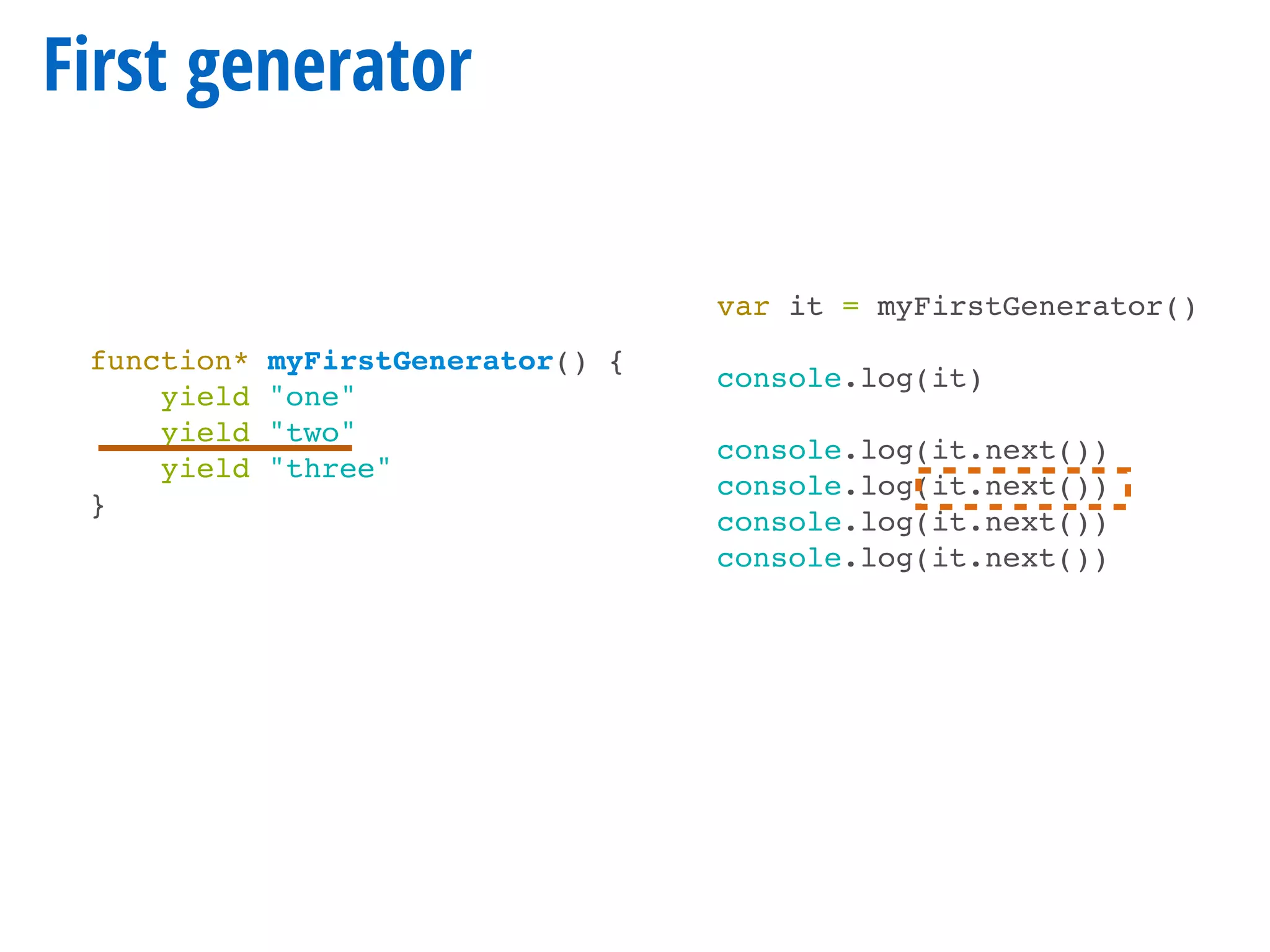 First generator
function* myFirstGenerator() {
yield "one"
yield "two"
yield "three"
}
var it = myFirstGenerator()
console.log(it)
console.log(it.next())
console.log(it.next())
console.log(it.next())
console.log(it.next())
 