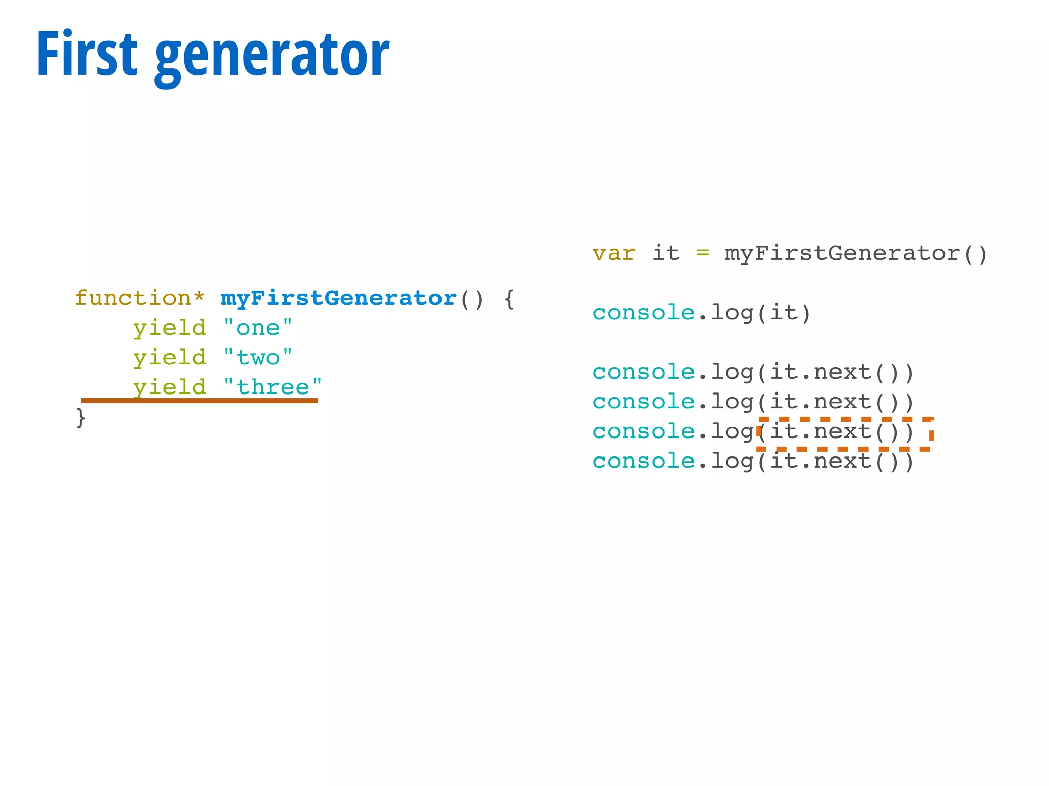 First generator
function* myFirstGenerator() {
yield "one"
yield "two"
yield "three"
}
var it = myFirstGenerator()
console.log(it)
console.log(it.next())
console.log(it.next())
console.log(it.next())
console.log(it.next())
 
