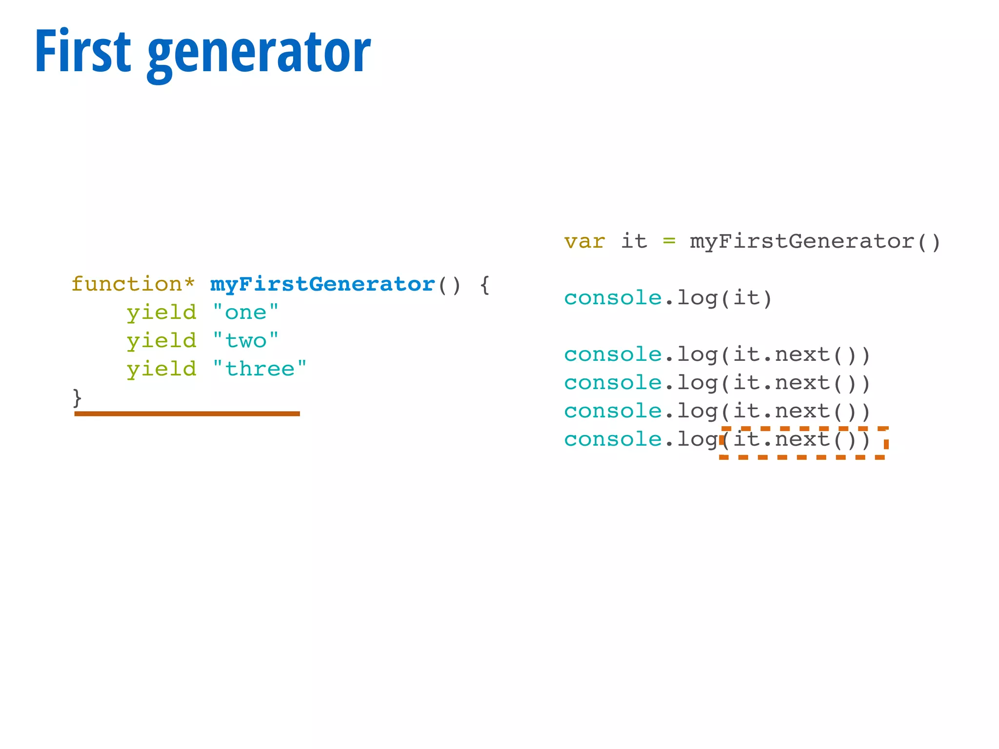 First generator
function* myFirstGenerator() {
yield "one"
yield "two"
yield "three"
}
var it = myFirstGenerator()
console.log(it)
console.log(it.next())
console.log(it.next())
console.log(it.next())
console.log(it.next())
 