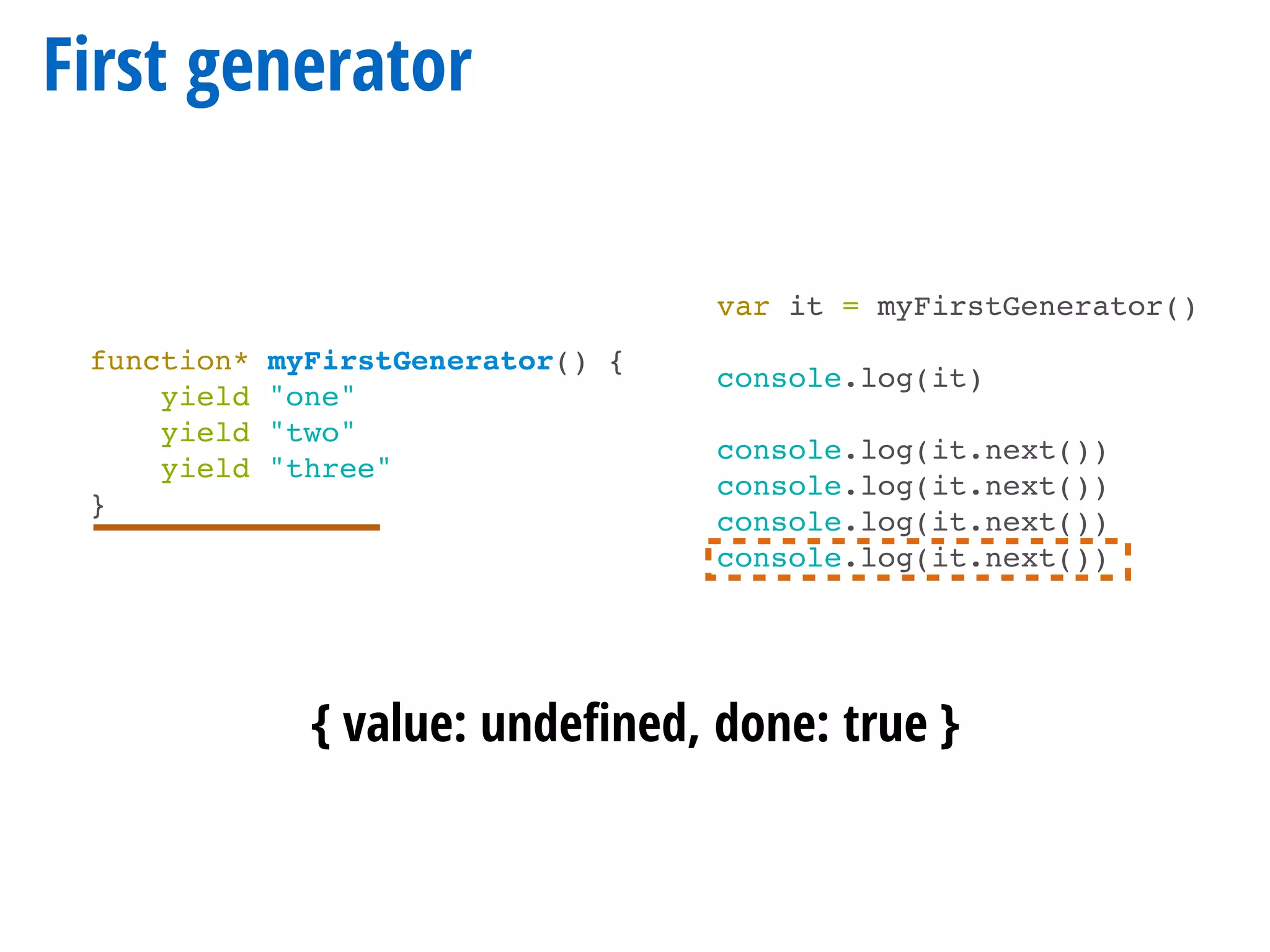 First generator
function* myFirstGenerator() {
yield "one"
yield "two"
yield "three"
}
var it = myFirstGenerator()
console.log(it)
console.log(it.next())
console.log(it.next())
console.log(it.next())
console.log(it.next())
{ value: undeﬁned, done: true }
 