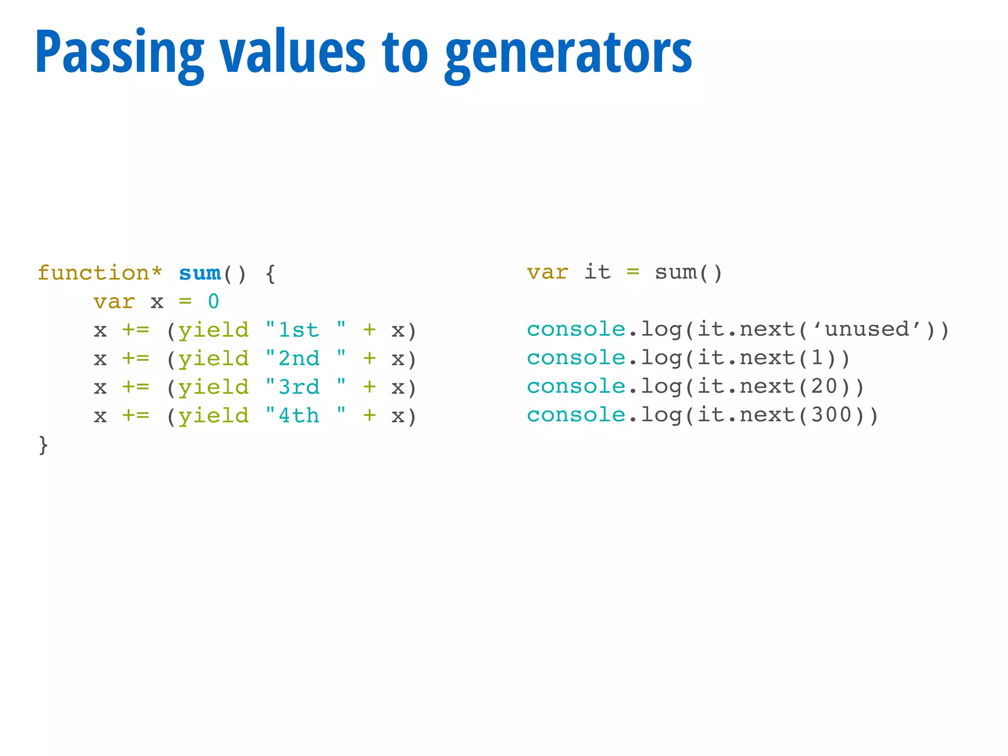 function* sum() {
var x = 0
x += (yield "1st " + x)
x += (yield "2nd " + x)
x += (yield "3rd " + x)
x += (yield "4th " + x)
}
Passing values to generators
var it = sum()
console.log(it.next(‘unused’))
console.log(it.next(1))
console.log(it.next(20))
console.log(it.next(300))
 