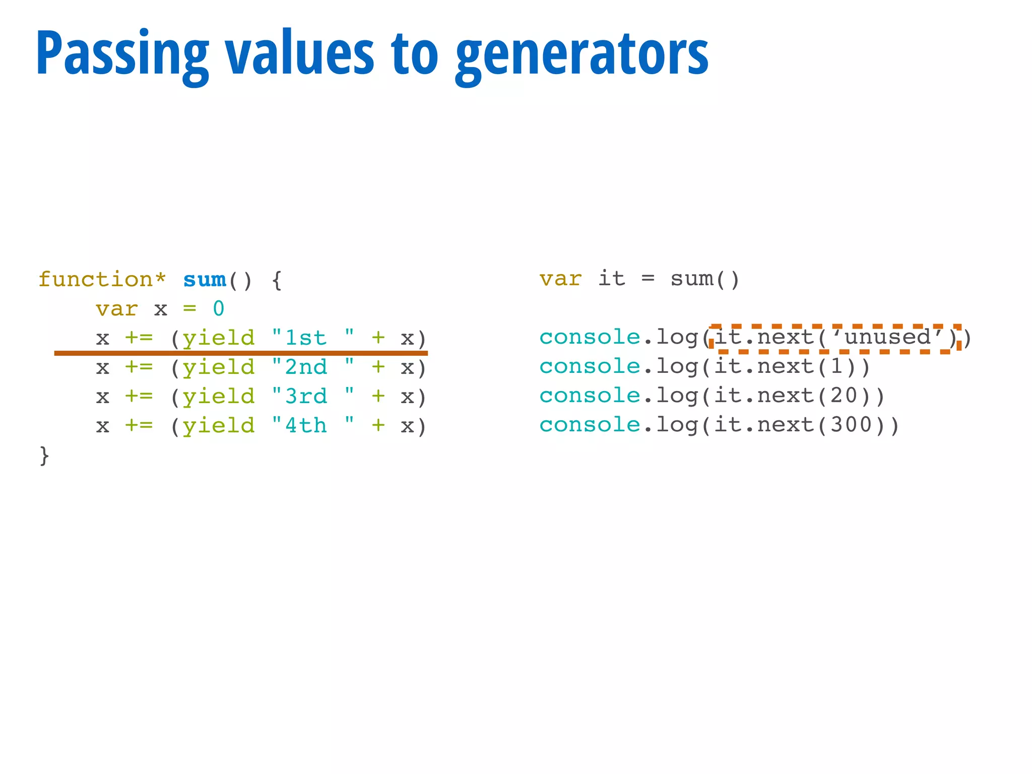 function* sum() {
var x = 0
x += (yield "1st " + x)
x += (yield "2nd " + x)
x += (yield "3rd " + x)
x += (yield "4th " + x)
}
Passing values to generators
var it = sum()
console.log(it.next(‘unused’))
console.log(it.next(1))
console.log(it.next(20))
console.log(it.next(300))
 