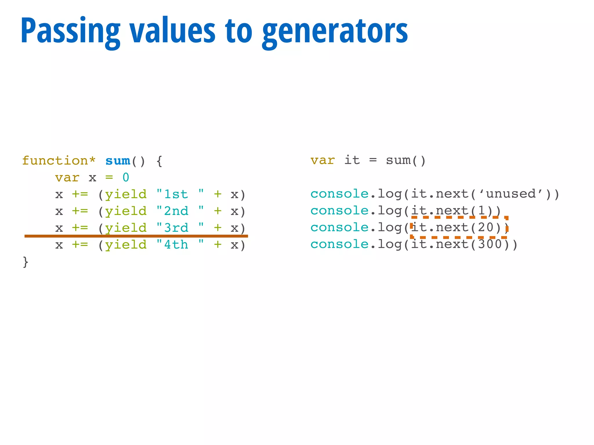 function* sum() {
var x = 0
x += (yield "1st " + x)
x += (yield "2nd " + x)
x += (yield "3rd " + x)
x += (yield "4th " + x)
}
Passing values to generators
var it = sum()
console.log(it.next(‘unused’))
console.log(it.next(1))
console.log(it.next(20))
console.log(it.next(300))
 