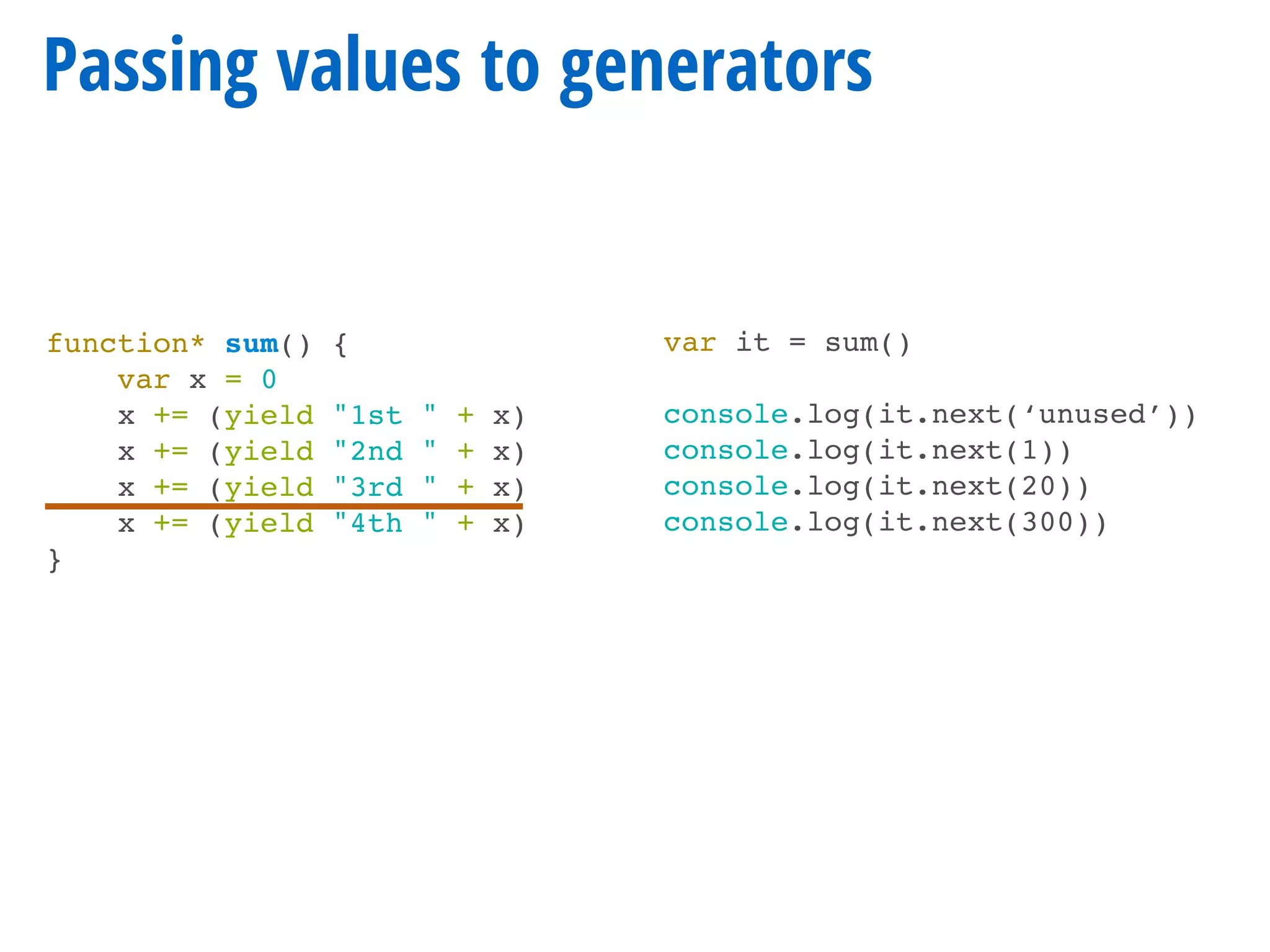 function* sum() {
var x = 0
x += (yield "1st " + x)
x += (yield "2nd " + x)
x += (yield "3rd " + x)
x += (yield "4th " + x)
}
Passing values to generators
var it = sum()
console.log(it.next(‘unused’))
console.log(it.next(1))
console.log(it.next(20))
console.log(it.next(300))
 