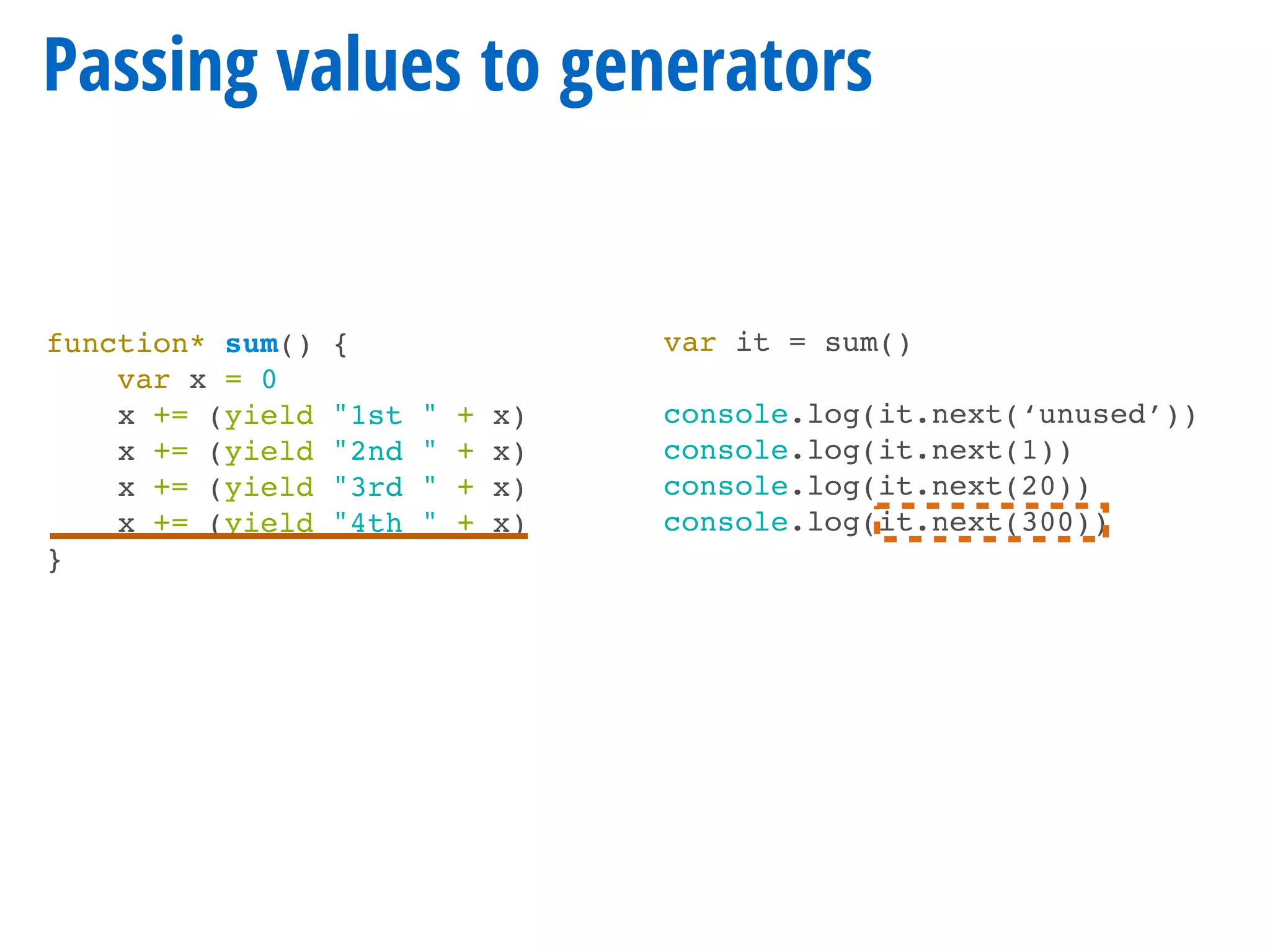 function* sum() {
var x = 0
x += (yield "1st " + x)
x += (yield "2nd " + x)
x += (yield "3rd " + x)
x += (yield "4th " + x)
}
Passing values to generators
var it = sum()
console.log(it.next(‘unused’))
console.log(it.next(1))
console.log(it.next(20))
console.log(it.next(300))
 