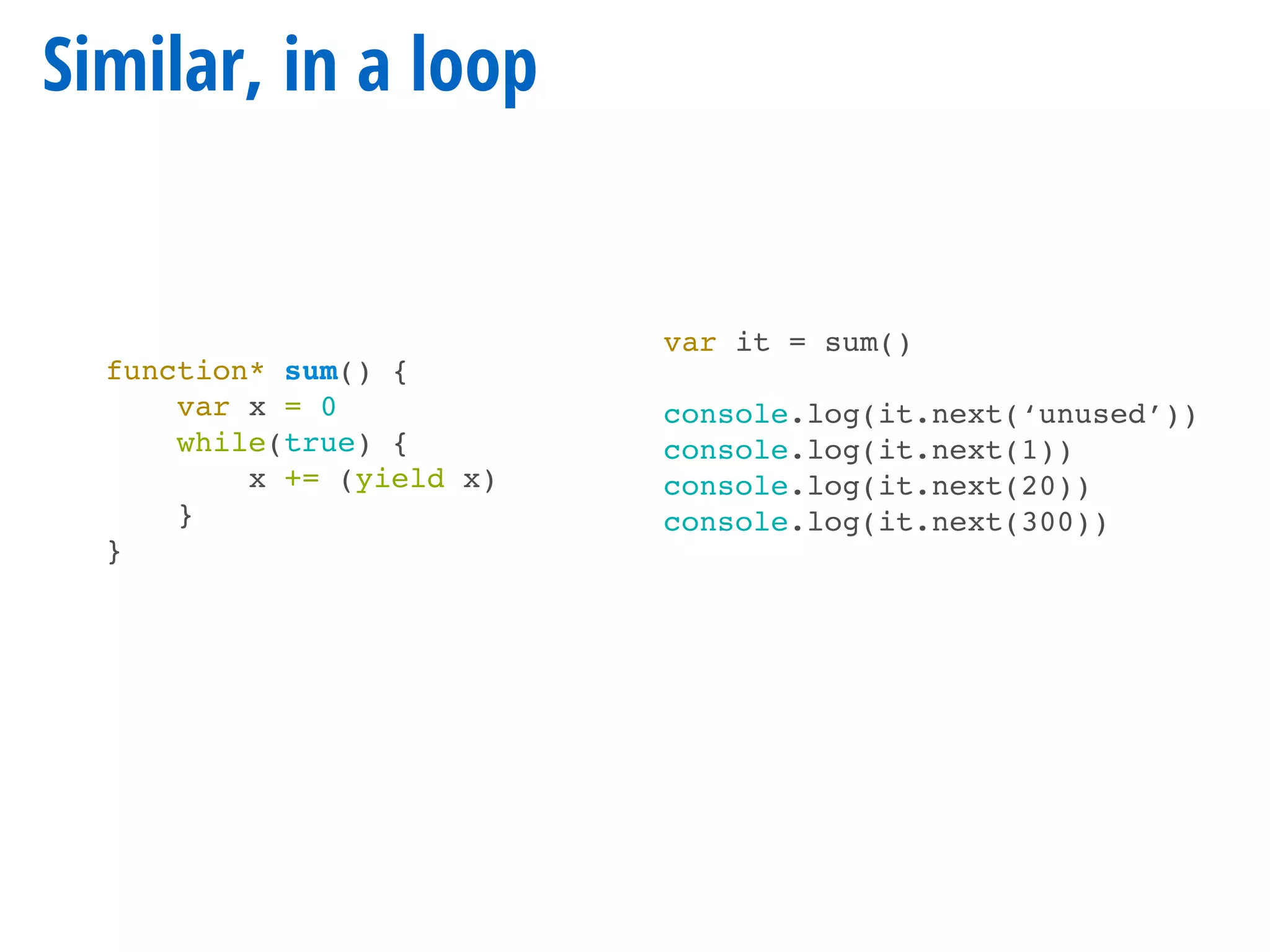 function* sum() {
var x = 0
while(true) {
x += (yield x)
}
}
Similar, in a loop
var it = sum()
console.log(it.next(‘unused’))
console.log(it.next(1))
console.log(it.next(20))
console.log(it.next(300))
 