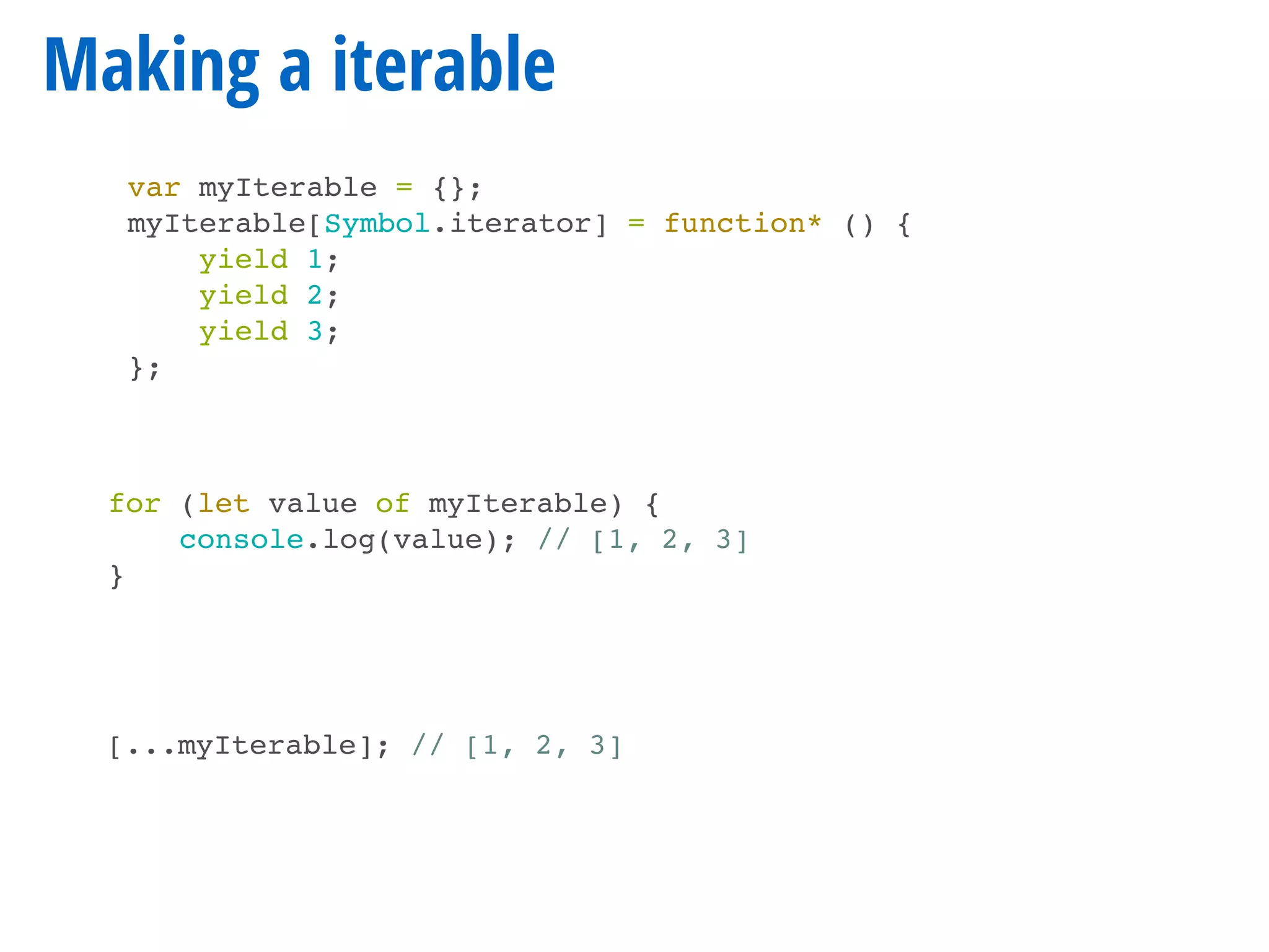 Making a iterable
for (let value of myIterable) {
console.log(value); // [1, 2, 3]
}
[...myIterable]; // [1, 2, 3]
var myIterable = {};
myIterable[Symbol.iterator] = function* () {
yield 1;
yield 2;
yield 3;
};
 