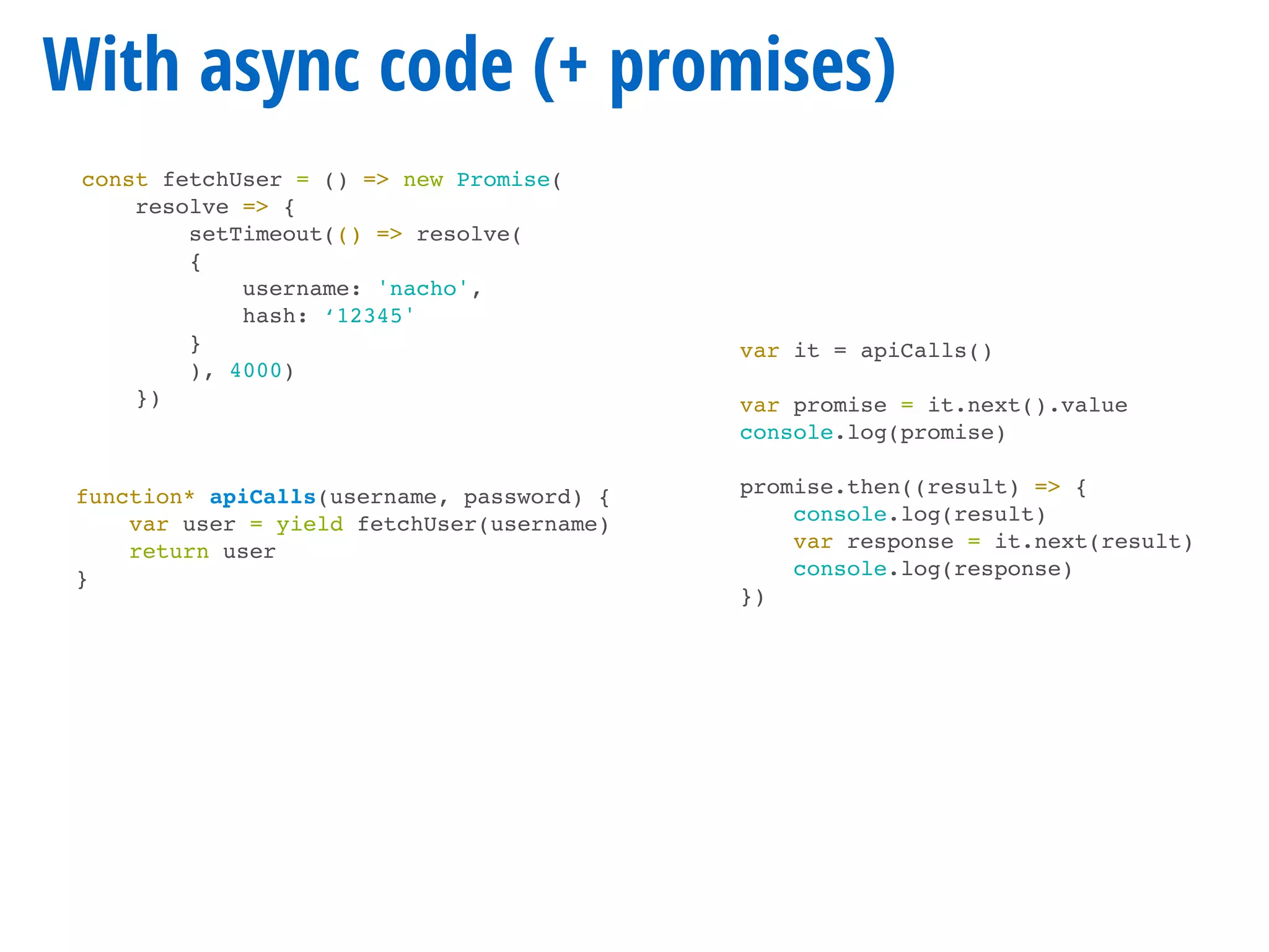 const fetchUser = () => new Promise(
resolve => {
setTimeout(() => resolve(
{
username: 'nacho',
hash: ‘12345'
}
), 4000)
})
With async code (+ promises)
function* apiCalls(username, password) {
var user = yield fetchUser(username)
return user
}
var it = apiCalls()
var promise = it.next().value
console.log(promise)
promise.then((result) => {
console.log(result)
var response = it.next(result)
console.log(response)
})
 