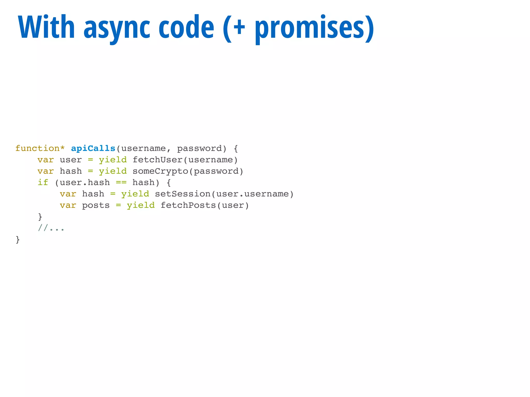 With async code (+ promises)
function* apiCalls(username, password) {
var user = yield fetchUser(username)
var hash = yield someCrypto(password)
if (user.hash == hash) {
var hash = yield setSession(user.username)
var posts = yield fetchPosts(user)
}
//...
}
 