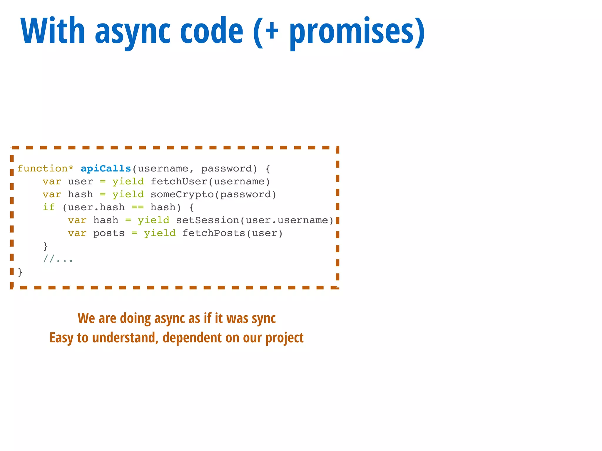 With async code (+ promises)
function* apiCalls(username, password) {
var user = yield fetchUser(username)
var hash = yield someCrypto(password)
if (user.hash == hash) {
var hash = yield setSession(user.username)
var posts = yield fetchPosts(user)
}
//...
}
We are doing async as if it was sync
Easy to understand, dependent on our project
 
