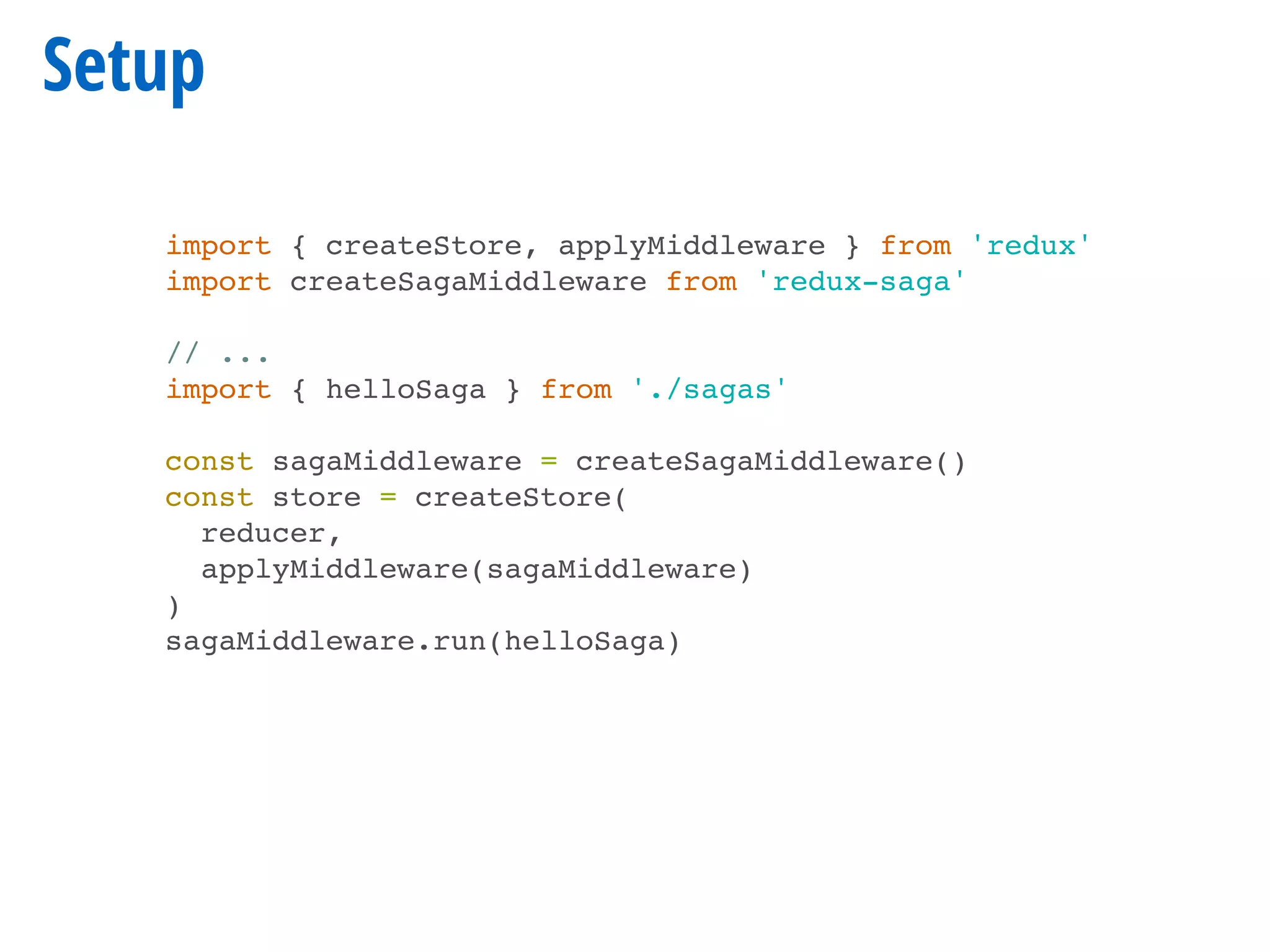 Setup
import { createStore, applyMiddleware } from 'redux'
import createSagaMiddleware from 'redux-saga'
// ...
import { helloSaga } from './sagas'
const sagaMiddleware = createSagaMiddleware()
const store = createStore(
reducer,
applyMiddleware(sagaMiddleware)
)
sagaMiddleware.run(helloSaga)
 