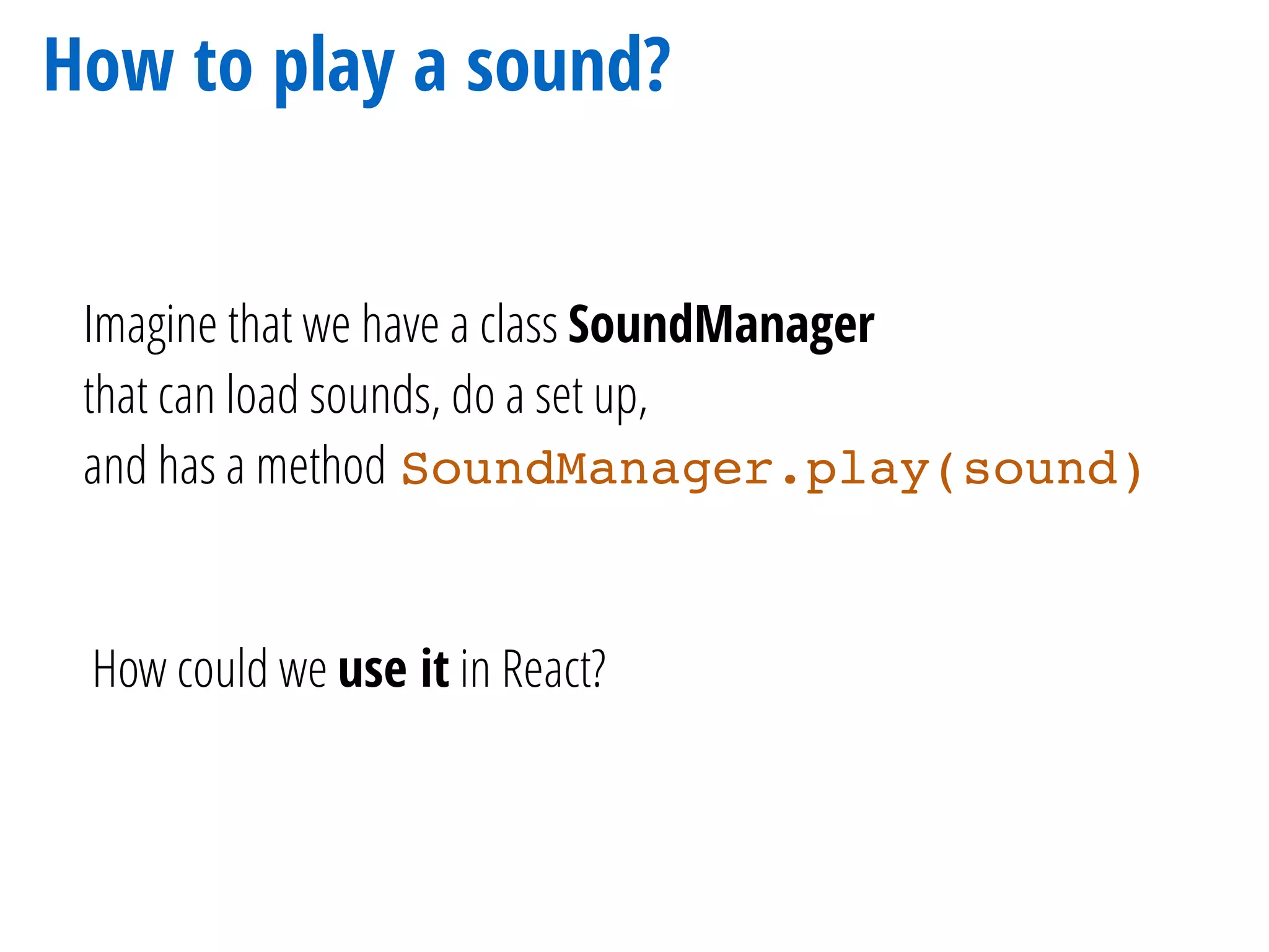 How to play a sound?
Imagine that we have a class SoundManager
that can load sounds, do a set up,
and has a method SoundManager.play(sound)
How could we use it in React?
 