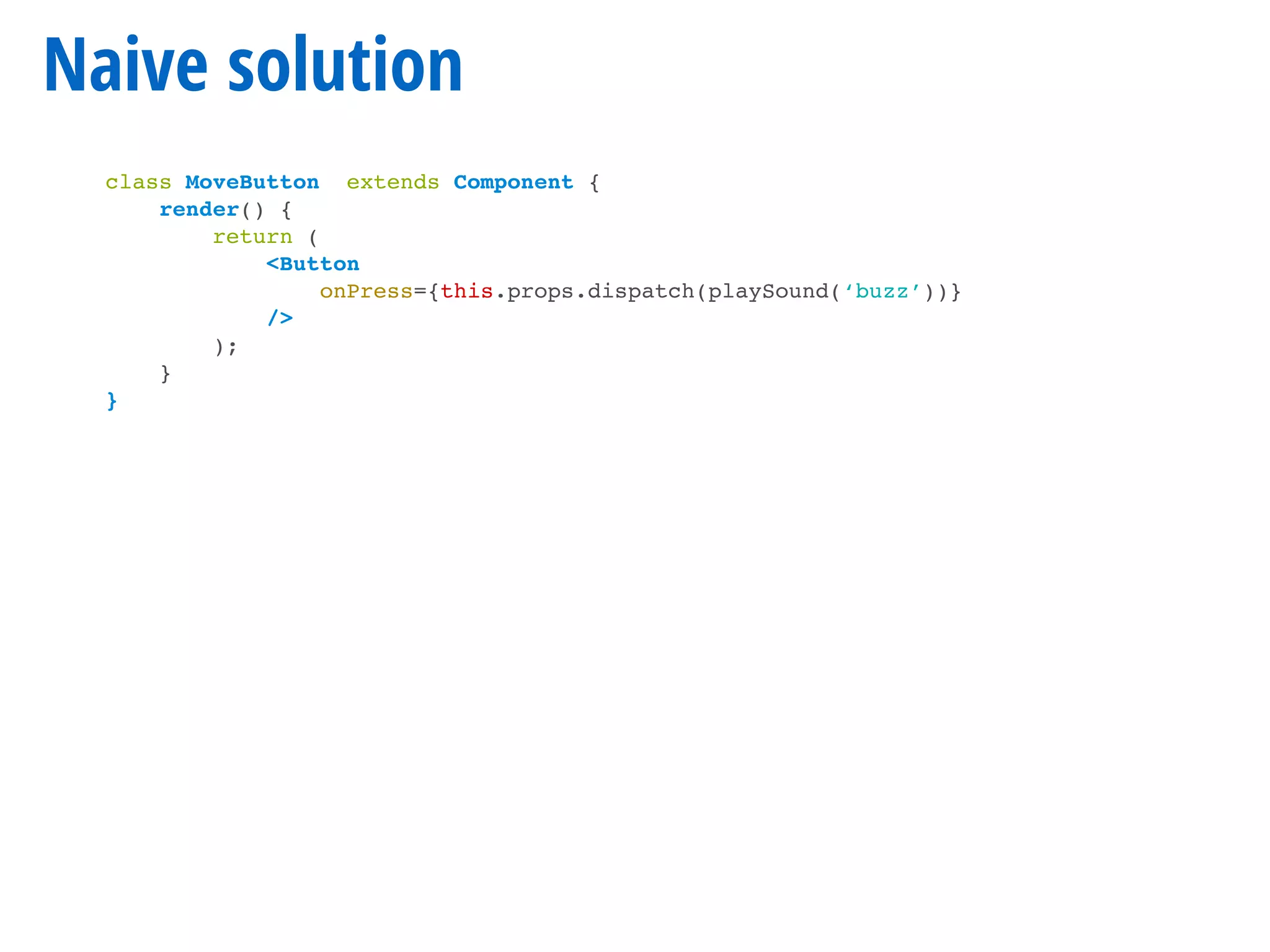 Naive solution
class MoveButton extends Component {
render() {
return (
<Button
onPress={this.props.dispatch(playSound(‘buzz’))}
/>
);
}
}
 