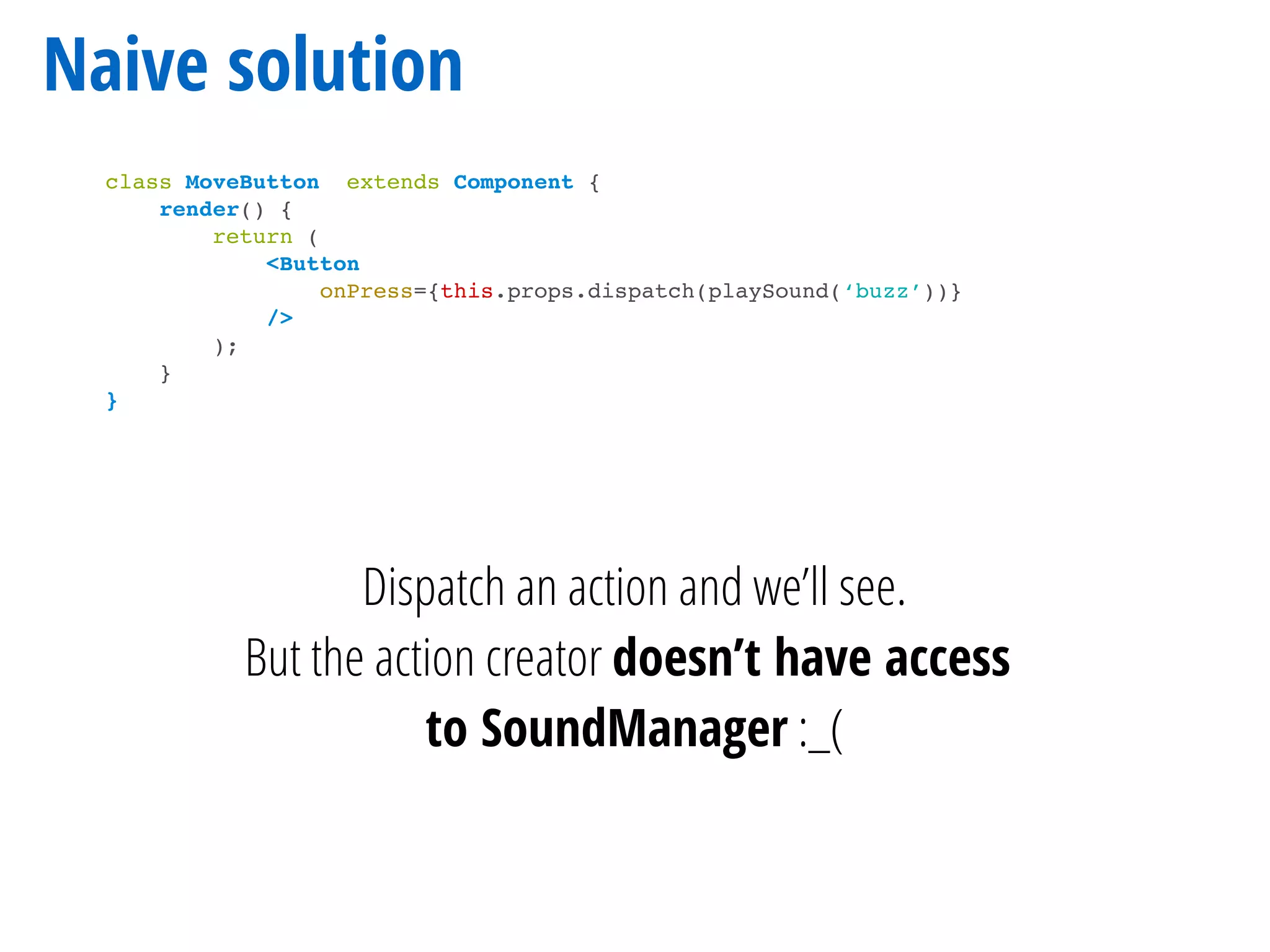 Naive solution
class MoveButton extends Component {
render() {
return (
<Button
onPress={this.props.dispatch(playSound(‘buzz’))}
/>
);
}
}
Dispatch an action and we’ll see.
But the action creator doesn’t have access
to SoundManager :_(
 