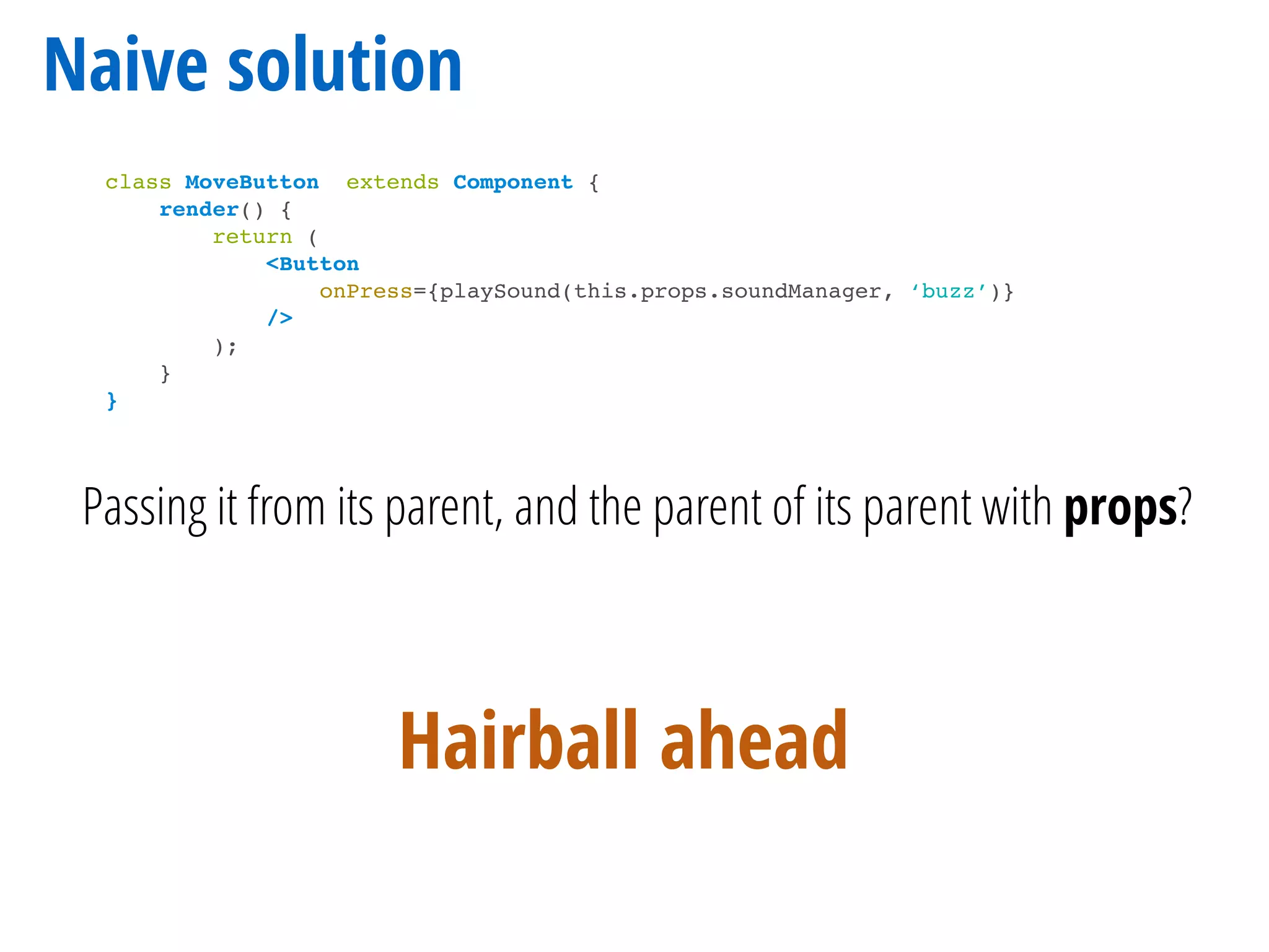 Naive solution
class MoveButton extends Component {
render() {
return (
<Button
onPress={playSound(this.props.soundManager, ‘buzz’)}
/>
);
}
}
Passing it from its parent, and the parent of its parent with props?
Hairball ahead
 