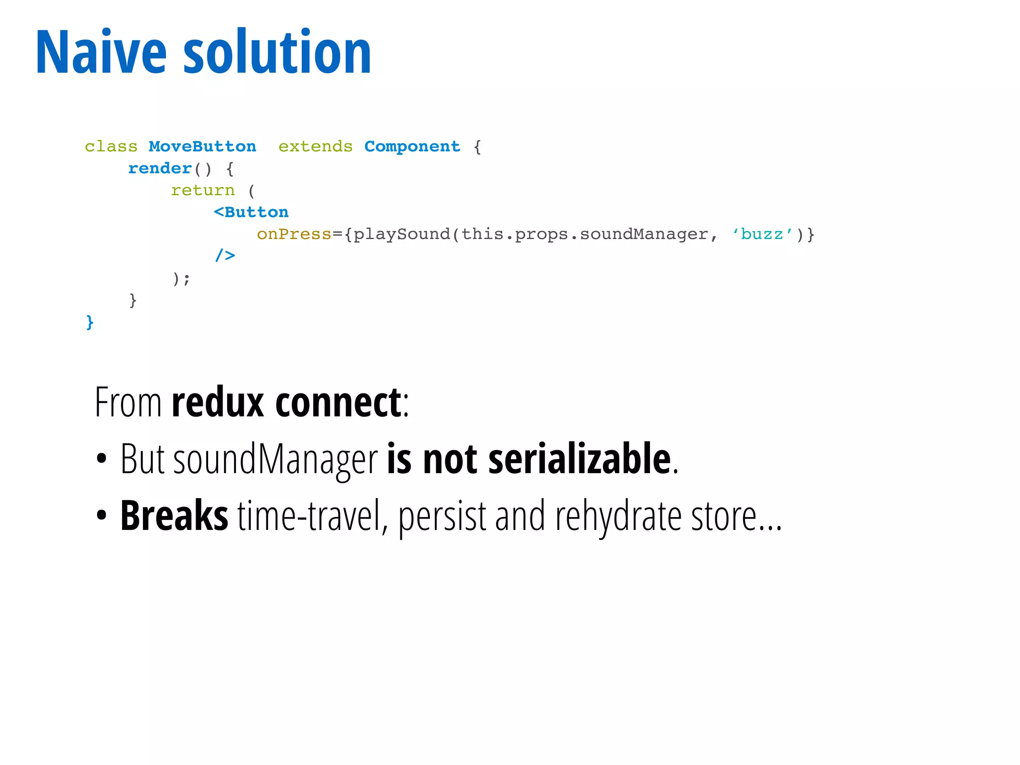 Naive solution
class MoveButton extends Component {
render() {
return (
<Button
onPress={playSound(this.props.soundManager, ‘buzz’)}
/>
);
}
}
From redux connect:
• But soundManager is not serializable.
• Breaks time-travel, persist and rehydrate store…
 