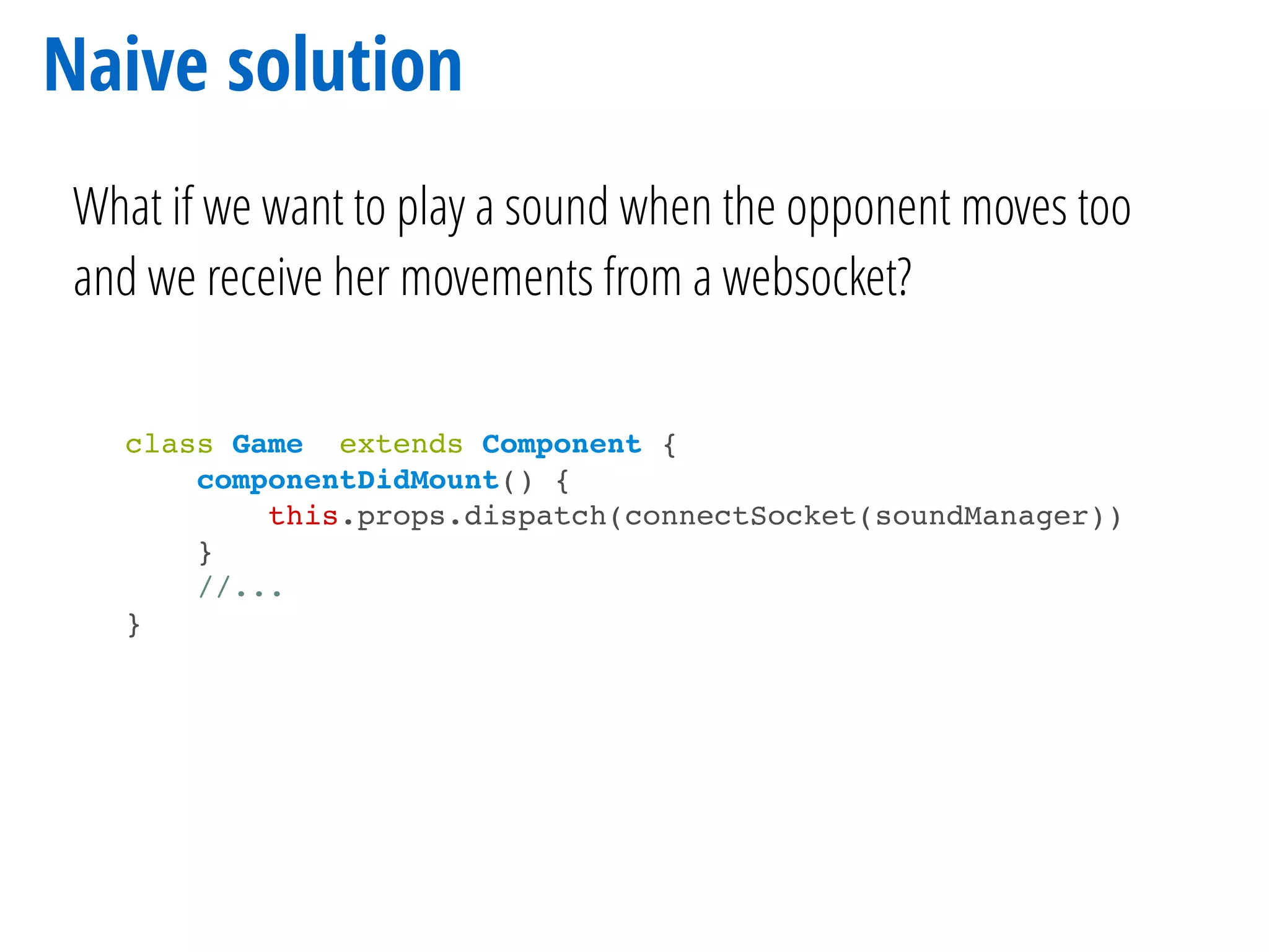 Naive solution
What if we want to play a sound when the opponent moves too
and we receive her movements from a websocket?
class Game extends Component {
componentDidMount() {
this.props.dispatch(connectSocket(soundManager))
}
//...
}
 