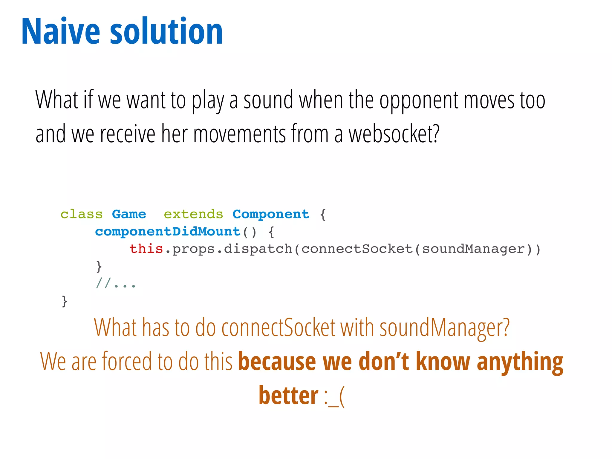 Naive solution
What if we want to play a sound when the opponent moves too
and we receive her movements from a websocket?
class Game extends Component {
componentDidMount() {
this.props.dispatch(connectSocket(soundManager))
}
//...
}
What has to do connectSocket with soundManager?
We are forced to do this because we don’t know anything
better :_(
 