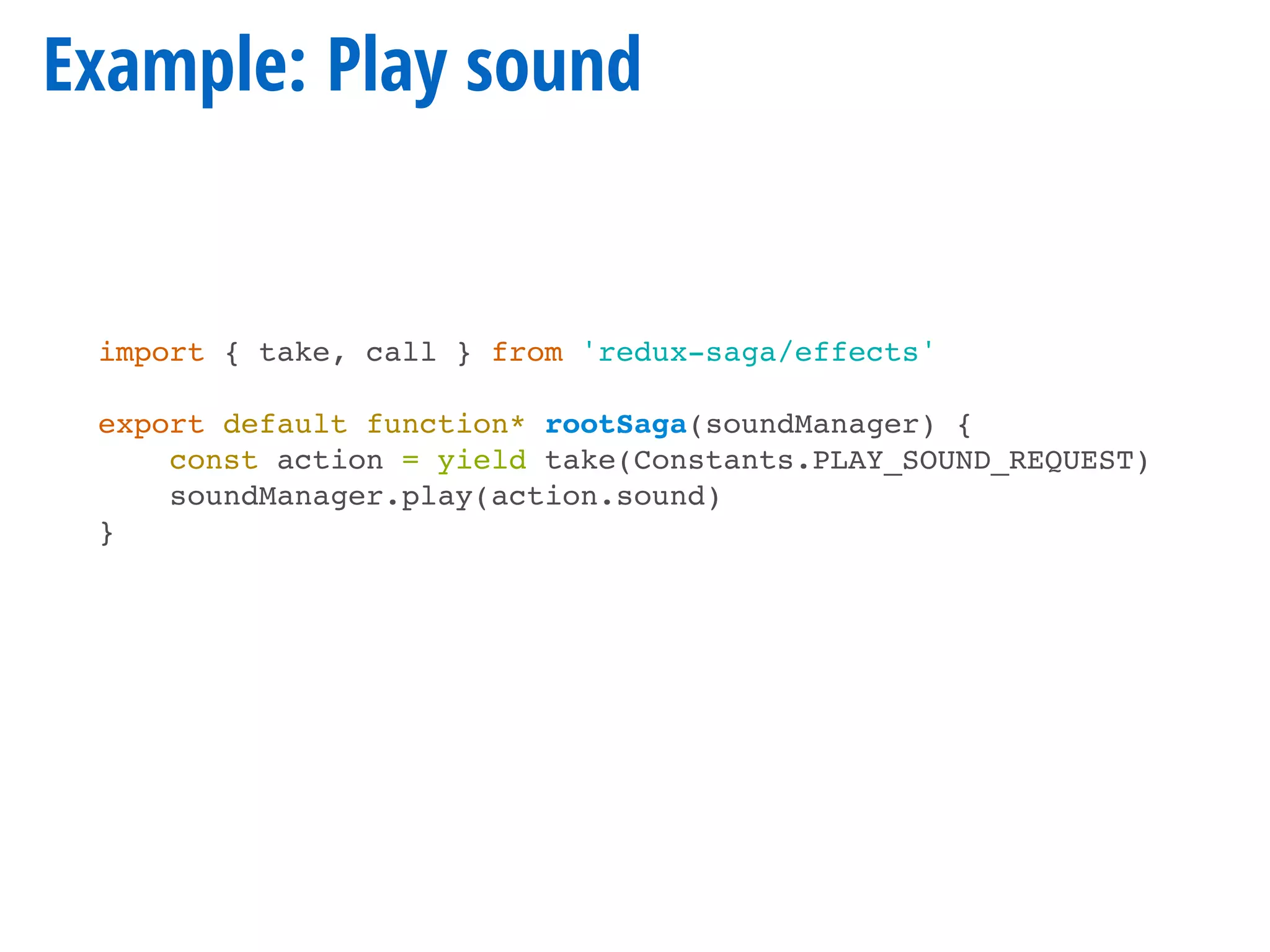 Example: Play sound
import { take, call } from 'redux-saga/effects'
export default function* rootSaga(soundManager) {
const action = yield take(Constants.PLAY_SOUND_REQUEST)
soundManager.play(action.sound)
}
 