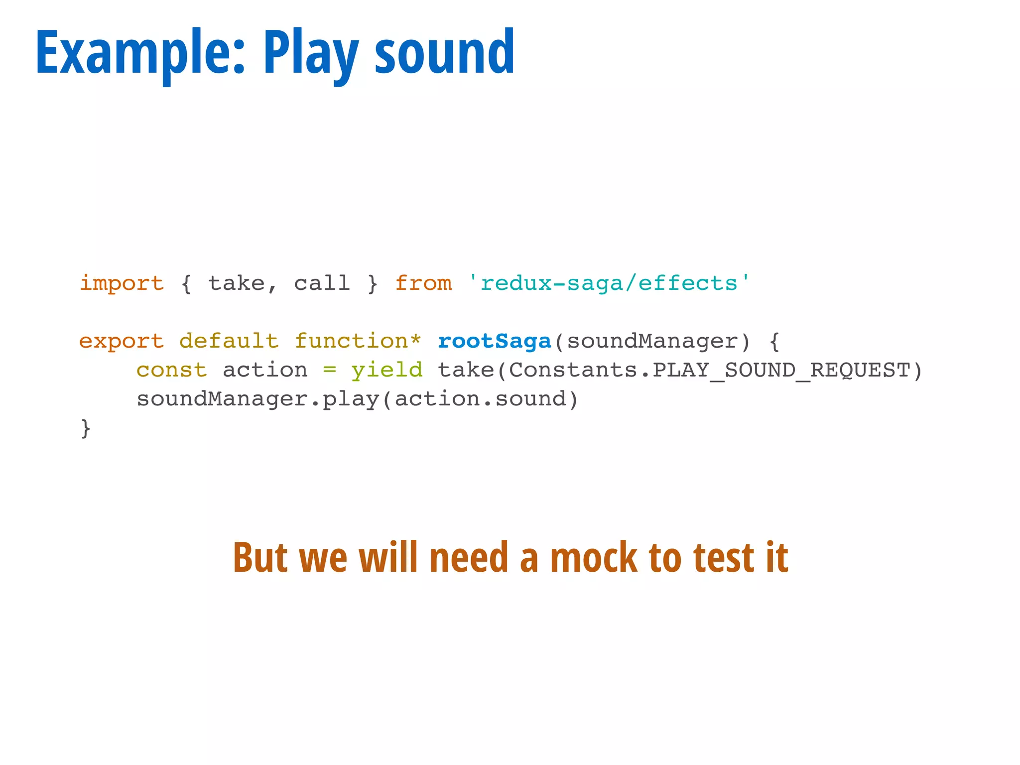 Example: Play sound
import { take, call } from 'redux-saga/effects'
export default function* rootSaga(soundManager) {
const action = yield take(Constants.PLAY_SOUND_REQUEST)
soundManager.play(action.sound)
}
But we will need a mock to test it
 