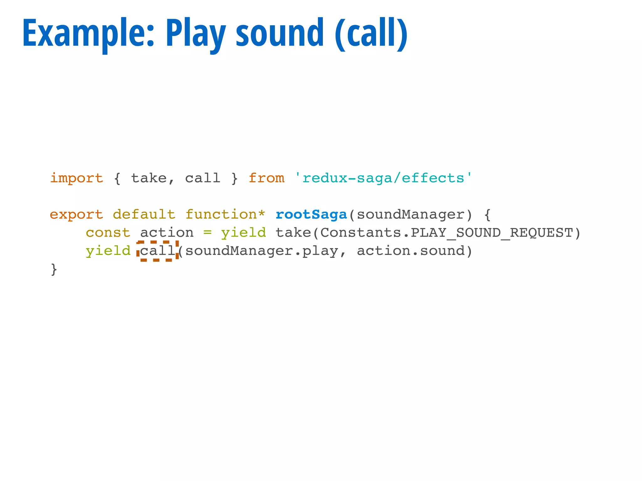 Example: Play sound (call)
import { take, call } from 'redux-saga/effects'
export default function* rootSaga(soundManager) {
const action = yield take(Constants.PLAY_SOUND_REQUEST)
yield call(soundManager.play, action.sound)
}
 