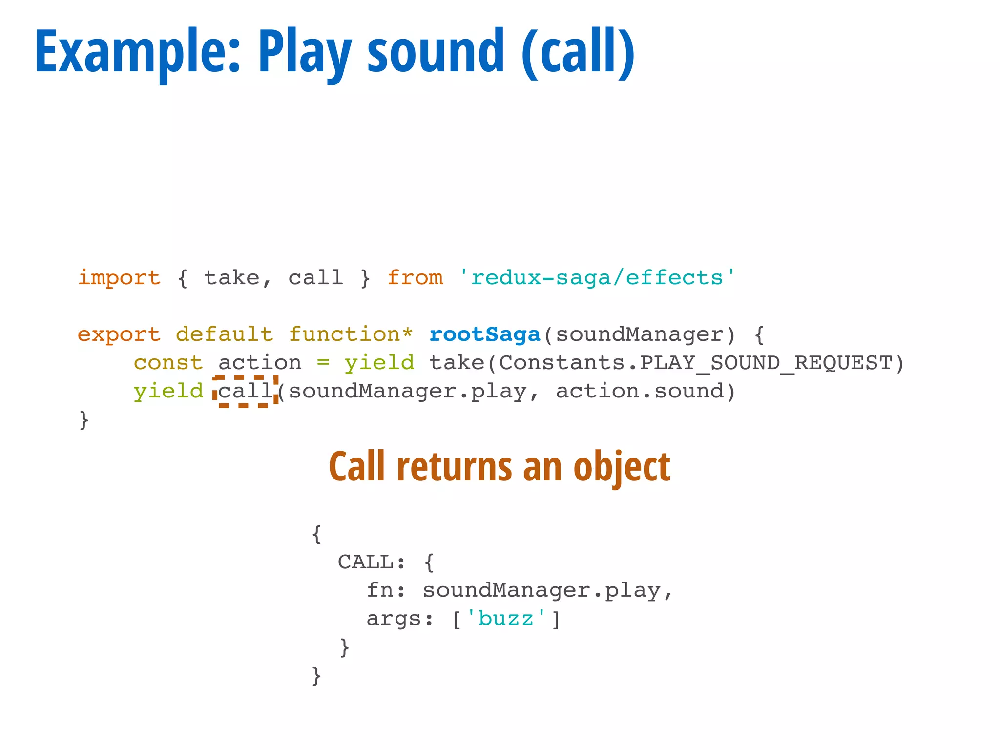Example: Play sound (call)
import { take, call } from 'redux-saga/effects'
export default function* rootSaga(soundManager) {
const action = yield take(Constants.PLAY_SOUND_REQUEST)
yield call(soundManager.play, action.sound)
}
{
CALL: {
fn: soundManager.play,
args: ['buzz']
}
}
Call returns an object
 