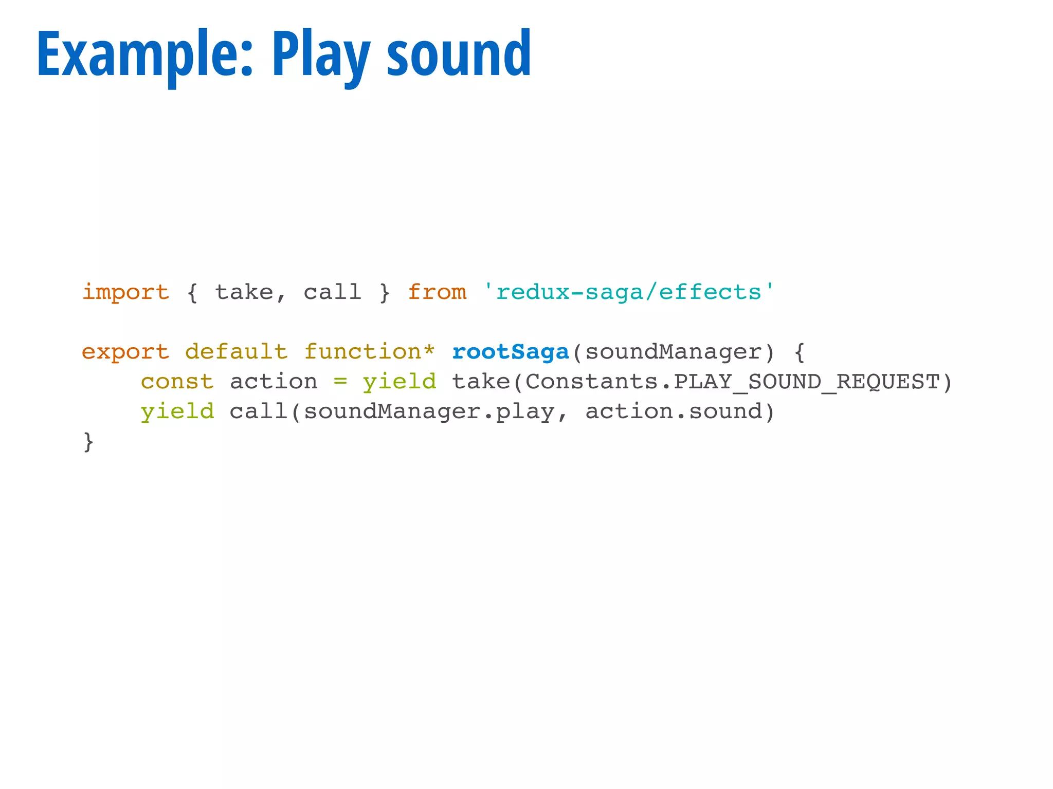 Example: Play sound
import { take, call } from 'redux-saga/effects'
export default function* rootSaga(soundManager) {
const action = yield take(Constants.PLAY_SOUND_REQUEST)
yield call(soundManager.play, action.sound)
}
 