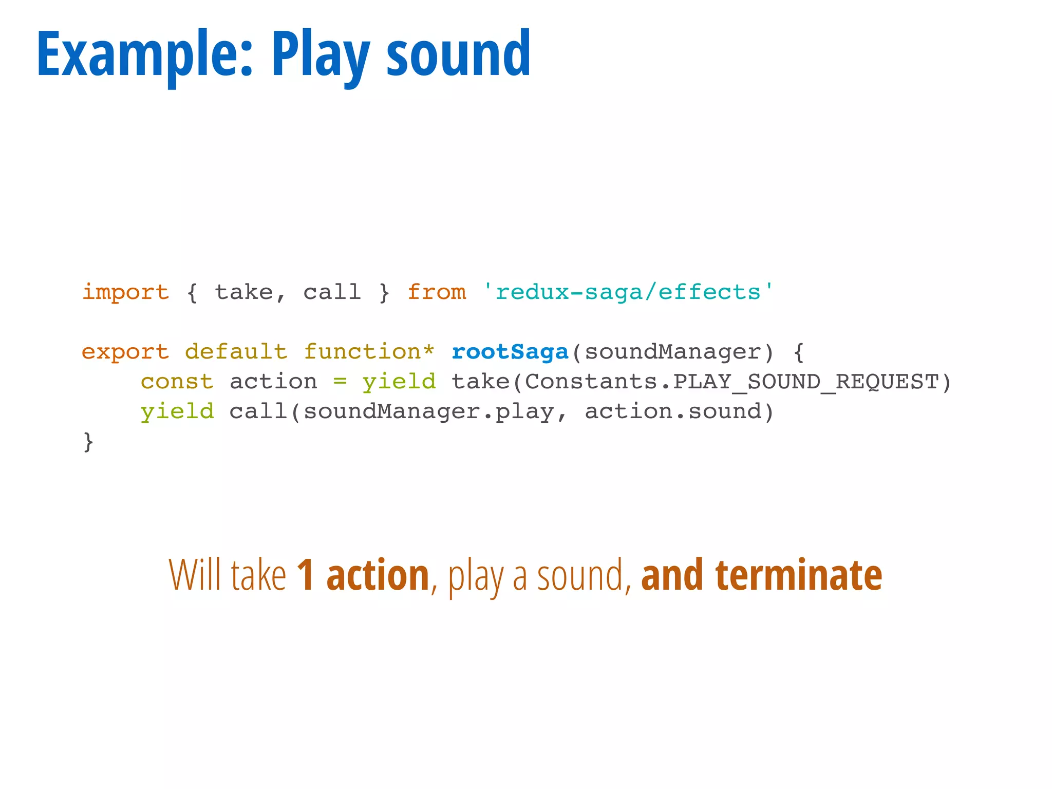 Example: Play sound
import { take, call } from 'redux-saga/effects'
export default function* rootSaga(soundManager) {
const action = yield take(Constants.PLAY_SOUND_REQUEST)
yield call(soundManager.play, action.sound)
}
Will take 1 action, play a sound, and terminate
 