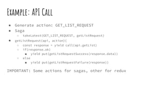Example: API Call
● Generate action: GET_LIST_REQUEST
● Saga
○ takeLatest(GET_LIST_REQUEST, getListRequest)
● getListRequest(api, action){
○ const response = yield call(api.getList)
○ if(response.ok)
■ yield put(getListRequestSuccess(response.data))
○ else
■ yield put(getListRequestFailure(response))
IMPORTANT: Some actions for sagas, other for redux
 