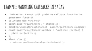 EXAMPLE: HANDLING CALLBACKS IN SAGAS
● Limitation: Cannot call yield in callback function in
generator function
● Solution: use “channel”
● const passThroughChannel = channel();
● takeEvery(passThroughChannel, passThroughChannelWatcher)
● const passThroughChannelWatcher = function* (action) {
● yield put(action);
● };
● Alert.alert()
○ onPress: passThroughChannel.put(actionCreator())
 
