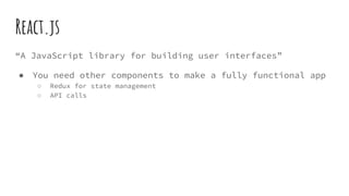 React.js
“A JavaScript library for building user interfaces”
● You need other components to make a fully functional app
○ Redux for state management
○ API calls
 
