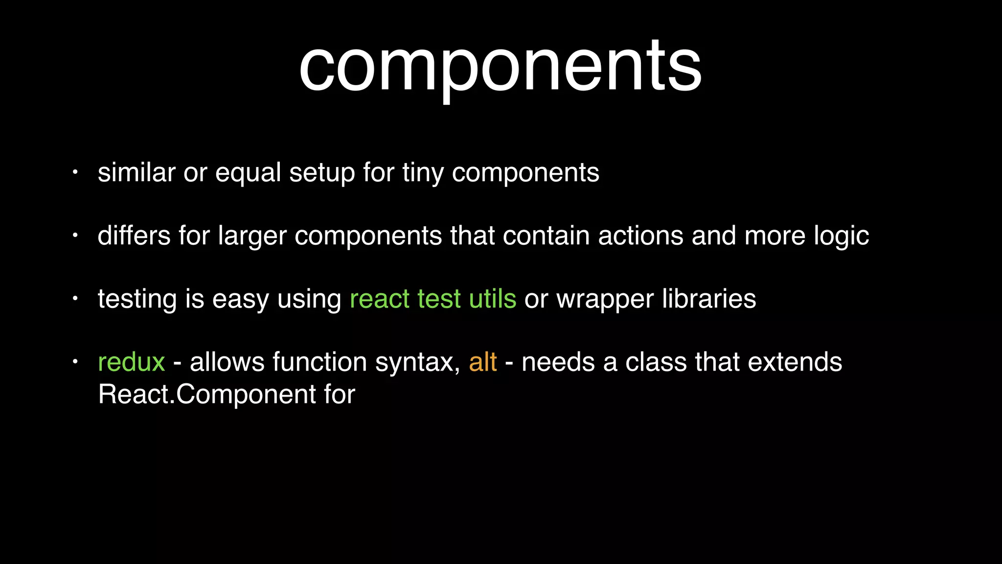 components
• similar or equal setup for tiny components
• differs for larger components that contain actions and more logic
• testing is easy using react test utils or wrapper libraries
• redux - allows function syntax, alt - can get messy when static
functions needed
 