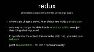 redux
• whole state of app is stored in an object tree inside a single store
• only way to change the state tree is to emit an action, an object
describing what happened
• to specify how the actions transform the state tree, you write pure
reducers
• great documentation - not that it needs one really
predictable state container for JavaScript apps
 