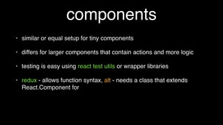 components
• similar or equal setup for tiny components
• differs for larger components that contain actions and more logic
• testing is easy using react test utils or wrapper libraries
• redux - allows function syntax, alt - can get messy when static
functions needed
 